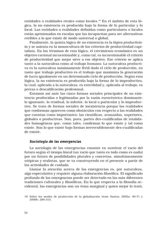 24
entidades o realidades rivales como locales.16
En el ámbito de esta ló-
gica, la no existencia es producida bajo la forma de lo particular y lo
local. Las entidades o realidades definidas como particulares o locales
están aprisionadas en escalas que las incapacitan para ser alternativas
creíbles a lo que existe de modo universal o global.
Finalmente, la quinta lógica de no existencia es la lógica productivis-
ta y se asienta en la monocultura de los criterios de productividad capi-
talista. En los términos de esta lógica, el crecimiento económico es un
objetivo racional incuestionable y, como tal, es incuestionable el criterio
de productividad que mejor sirve a ese objetivo. Ese criterio se aplica
tanto a la naturaleza como al trabajo humano. La naturaleza producti-
va es la naturaleza máximamente fértil dado el ciclo de producción, en
tanto que trabajo productivo es el trabajo que maximiza la generación
de lucro igualmente en un determinado ciclo de producción. Según esta
lógica, la no existencia es producida bajo la forma de lo improductivo,
la cual, aplicada a la naturaleza, es esterilidad y, aplicada al trabajo, es
pereza o descalificación profesional.
Estamos así ante las cinco formas sociales principales de no exis-
tencia producidas o legitimadas por la razón eurocéntrica dominante:
lo ignorante, lo residual, lo inferior, lo local o particular y lo improduc-
tivo. Se trata de formas sociales de inexistencia porque las realidades
que conforman aparecen como obstáculos con respecto a las realidades
que cuentan como importantes: las científicas, avanzadas, superiores,
globales o productivas. Son, pues, partes des-cualificadas de totalida-
des homogéneas que, como tales, confirman lo que existe y tal como
existe. Son lo que existe bajo formas irreversiblemente des-cualificadas
de existir.
Sociología de las emergencias
La sociología de las emergencias consiste en sustituir el vacío del
futuro según el tiempo lineal (un vacío que tanto es todo como es nada)
por un futuro de posibilidades plurales y concretas, simultáneamente
utópicas y realistas, que se va construyendo en el presente a partir de
las actividades de cuidado.
Llamar la atención acerca de las emergencias es, por naturaleza,
algo especulativo y requiere alguna elaboración filosófica. El significado
profundo de las emergencias puede ser detectado en las más diferentes
tradiciones culturales y filosóficas. En lo que respecta a la filosofía oc-
cidental, las emergencias son un tema marginal y quien mejor lo trató,
16	 Sobre los modos de producción de la globalización véase Santos, 2002a: 49-71 y
2009b: 290­-315.
 