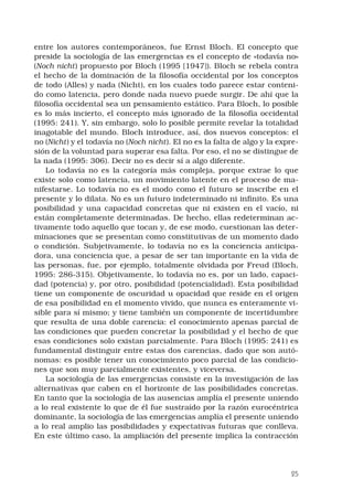 25
entre los autores contemporáneos, fue Ernst Bloch. El concepto que
preside la sociología de las emergencias es el concepto de «todavía no»
(Noch nicht) propuesto por Bloch (1995 [1947]). Bloch se rebela contra
el hecho de la dominación de la filosofía occidental por los conceptos
de todo (Alles) y nada (Nicht), en los cuales todo parece estar conteni-
do como latencia, pero donde nada nuevo puede surgir. De ahí que la
filosofía occidental sea un pensamiento estático. Para Bloch, lo posible
es lo más incierto, el concepto más ignorado de la filosofía occidental
(1995: 241). Y, sin embargo, solo lo posible permite revelar la totalidad
inagotable del mundo. Bloch introduce, así, dos nuevos conceptos: el
no (Nicht) y el todavía no (Noch nicht). El no es la falta de algo y la expre-
sión de la voluntad para superar esa falta. Por eso, el no se distingue de
la nada (1995: 306). Decir no es decir sí a algo diferente.
Lo todavía no es la categoría más compleja, porque extrae lo que
existe solo como latencia, un movimiento latente en el proceso de ma-
nifestarse. Lo todavía no es el modo como el futuro se inscribe en el
presente y lo dilata. No es un futuro indeterminado ni infinito. Es una
posibilidad y una capacidad concretas que ni existen en el vacío, ni
están completamente determinadas. De hecho, ellas redeterminan ac-
tivamente todo aquello que tocan y, de ese modo, cuestionan las deter-
minaciones que se presentan como constitutivas de un momento dado
o condición. Subjetivamente, lo todavía no es la conciencia anticipa-
dora, una conciencia que, a pesar de ser tan importante en la vida de
las personas, fue, por ejemplo, totalmente olvidada por Freud (Bloch,
1995: 286-315). Objetivamente, lo todavía no es, por un lado, capaci-
dad (potencia) y, por otro, posibilidad (potencialidad). Esta posibilidad
tiene un componente de oscuridad u opacidad que reside en el origen
de esa posibilidad en el momento vivido, que nunca es enteramente vi-
sible para sí mismo; y tiene también un componente de incertidumbre
que resulta de una doble carencia: el conocimiento apenas parcial de
las condiciones que pueden concretar la posibilidad y el hecho de que
esas condiciones solo existan parcialmente. Para Bloch (1995: 241) es
fundamental distinguir entre estas dos carencias, dado que son autó-
nomas: es posible tener un conocimiento poco parcial de las condicio-
nes que son muy parcialmente existentes, y viceversa.
La sociología de las emergencias consiste en la investigación de las
alternativas que caben en el horizonte de las posibilidades concretas.
En tanto que la sociología de las ausencias amplía el presente uniendo
a lo real existente lo que de él fue sustraído por la razón eurocéntrica
dominante, la sociología de las emergencias amplía el presente uniendo
a lo real amplio las posibilidades y expectativas futuras que conlleva.
En este último caso, la ampliación del presente implica la contracción
 