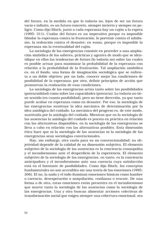 26
del futuro, en la medida en que lo todavía no, lejos de ser un futuro
vacío e infinito, es un futuro concreto, siempre incierto y siempre en pe-
ligro. Como dijo Bloch, junto a cada esperanza hay un cajón a la espera
(1995: 311). Cuidar del futuro es un imperativo porque es imposible
blindar la esperanza contra la frustración, lo porvenir contra el nihilis-
mo, la redención contra el desastre; en suma, porque es imposible la
esperanza sin la eventualidad del cajón.
La sociología de las emergencias consiste en proceder a una amplia-
ción simbólica de los saberes, prácticas y agentes de modo que se iden-
tifique en ellos las tendencias de futuro (lo todavía no) sobre las cuales
es posible actuar para maximizar la probabilidad de la esperanza con
relación a la probabilidad de la frustración. Tal ampliación simbólica
es, en el fondo, una forma de imaginación sociológica que se enfren-
ta a un doble objetivo: por un lado, conocer mejor las condiciones de
posibilidad de la esperanza; por otro, definir principios de acción que
promuevan la realización de esas condiciones.
La sociología de las emergencias actúa tanto sobre las posibilidades
(potencialidad) como sobre las capacidades (potencia). Lo todavía no tie-
ne sentido (en cuanto posibilidad), pero no tiene dirección, ya que tanto
puede acabar en esperanza como en desastre. Por eso, la sociología de
las emergencias sustituye la idea mecánica de determinación por la
idea axiológica del cuidado. La mecánica del progreso es, de este modo,
sustituida por la axiología del cuidado. Mientras que en la sociología de
las ausencias la axiología del cuidado es puesta en práctica en relación
con las alternativas disponibles, en la sociología de las emergencias se
lleva a cabo en relación con las alternativas posibles. Esta dimensión
ética hace que ni la sociología de las ausencias ni la sociología de las
emergencias sean sociologías convencionales.
Hay, sin embargo, otra razón para su no convencionalidad: su ob-
jetividad depende de la calidad de su dimensión subjetiva. El elemento
subjetivo de la sociología de las ausencias es la conciencia cosmopolita
y el inconformismo ante el desperdicio de la experiencia. El elemento
subjetivo de la sociología de las emergencias, en tanto, es la conciencia
anticipadora y el inconformismo ante una carencia cuya satisfacción
está en el horizonte de posibilidades. Como dijo Bloch, los conceptos
fundamentales no son accesibles sin una teoría de las emociones (1995:
306). El no, la nada y el todo iluminan emociones básicas como hambre
o carencia, desesperación o aniquilación, confianza o rescate. De una
forma o de otra, estas emociones están presentes en el inconformismo
que mueve tanto la sociología de las ausencias como la sociología de
las emergencias. Una y otra buscan alimentar acciones colectivas de
transformación social que exigen siempre una cobertura emocional, sea
 