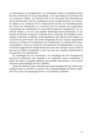 27
el entusiasmo o la indignación. Lo emocional realiza el equilibrio entre
las dos corrientes de la personalidad, a las que llamo la corriente fría
y la corriente cálida. La corriente fría es la corriente del conocimiento
de los obstáculos y de las condiciones de la transformación. La corrien-
te cálida es la corriente de la voluntad de acción, de transformación,
de vencer los obstáculos. La corriente fría nos impide ser engañados;
conociendo las condiciones es más difícil dejarnos condicionar. La co-
rriente cálida, a su vez, nos impide desilusionarnos fácilmente; la vo-
luntad de desafío sustenta el desafío de la voluntad. El equilibrio entre
ambas corrientes es difícil y el desequilibrio, más allá de cierto límite, es
un factor de perversión. El miedo exagerado de que seamos engañados
acarrea el riesgo de transformar las condiciones en obstáculos incon-
trovertibles y, con eso, conducir a la quietud y el conformismo. A su vez,
el miedo exagerado de desilusionarnos crea una aversión total a todo lo
que no es visible ni palpable y, por esa otra vía, conduce igualmente a
la quietud y el conformismo.
La sociología de las ausencias y la sociología de las emergencias
marcan la distancia con relación a la tradición crítica occidental. A
partir de ellas es posible delinear una posible alternativa, a la cual he
llamado epistemología del Sur (2009a).
Antes de definir lo que entiendo por epistemología del Sur habrá que
analizar más en detalle el carácter de la epistemología del Norte impe-
rial. Es lo que me propongo hacer en el próximo capítulo.
 