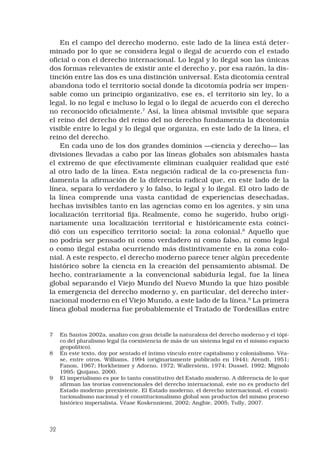 32
En el campo del derecho moderno, este lado de la línea está deter-
minado por lo que se considera legal o ilegal de acuerdo con el estado
oficial o con el derecho internacional. Lo legal y lo ilegal son las únicas
dos formas relevantes de existir ante el derecho y, por esa razón, la dis-
tinción entre las dos es una distinción universal. Esta dicotomía central
abandona todo el territorio social donde la dicotomía podría ser impen-
sable como un principio organizativo, ese es, el territorio sin ley, lo a
legal, lo no legal e incluso lo legal o lo ilegal de acuerdo con el derecho
no reconocido oficialmente.
Así, la línea abismal invisible que separa
el reino del derecho del reino del no derecho fundamenta la dicotomía
visible entre lo legal y lo ilegal que organiza, en este lado de la línea, el
reino del derecho. 
En cada uno de los dos grandes dominios —ciencia y derecho— las
divisiones llevadas a cabo por las líneas globales son abismales hasta
el extremo de que efectivamente eliminan cualquier realidad que esté
al otro lado de la línea. Esta negación radical de la co-presencia fun-
damenta la afirmación de la diferencia radical que, en este lado de la
línea, separa lo verdadero y lo falso, lo legal y lo ilegal. El otro lado de
la línea comprende una vasta cantidad de experiencias desechadas,
hechas invisibles tanto en las agencias como en los agentes, y sin una
localización territorial fija. Realmente, como he sugerido, hubo origi-
nariamente una localización territorial e históricamente esta coinci-
dió con un específico territorio social: la zona colonial.
Aquello que
no podría ser pensado ni como verdadero ni como falso, ni como legal
o como ilegal estaba ocurriendo más distintivamente en la zona colo-
nial. A este respecto, el derecho moderno parece tener algún precedente
histórico sobre la ciencia en la creación del pensamiento abismal. De
hecho, contrariamente a la convencional sabiduría legal, fue la línea
global separando el Viejo Mundo del Nuevo Mundo la que hizo posible
la emergencia del derecho moderno y, en particular, del derecho inter-
nacional moderno en el Viejo Mundo, a este lado de la línea.
La primera
línea global moderna fue probablemente el Tratado de Tordesillas entre
	 En Santos 2002a, analizo con gran detalle la naturaleza del derecho moderno y el tópi-
co del pluralismo legal (la coexistencia de más de un sistema legal en el mismo espacio
geopolítico).
	 En este texto, doy por sentado el íntimo vínculo entre capitalismo y colonialismo. Véa-
se, entre otros, Williams, 1994 (originariamente publicado en 1944); Arendt, 1951;
Fanon, 1967; Horkheimer y Adorno, 1972; Wallerstein, 1974; Dussel, 1992; Mignolo
1995; Quijano, 2000.
	 El imperialismo es por lo tanto constitutivo del Estado moderno. A diferencia de lo que
afirman las teorías convencionales del derecho internacional, este no es producto del
Estado moderno preexistente. El Estado moderno, el derecho internacional, el consti-
tucionalismo nacional y el constitucionalismo global son productos del mismo proceso
histórico imperialista. Véase Koskenniemi, 2002; Anghie, 2005; Tully, 2007.
 