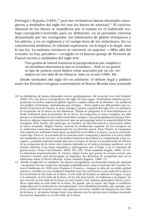 33
Portugal y España (1494),10
pero las verdaderas líneas abismales emer-
gieron a mediados del siglo XVI con las líneas de amistad.11
El carácter
abismal de las líneas se manifiesta por sí mismo en el elaborado tra-
bajo cartográfico invertido para su definición, en la precisión extrema
demandada por los cartógrafos, los fabricantes de globos terráqueos y
los pilotos, y en su vigilancia y el castigo duro de las violaciones. En su
constitución moderna, lo colonial representa, no lo legal o lo ilegal, sino
lo sin ley. La máxima entonces se convierte en popular —«Más allá del
ecuador no hay pecados»— recogida en el famoso pasaje de Penseés de
Pascal escrito a mediados del siglo XVII:
Tres grados de latitud trastocan la jurisprudencia por completo y
un meridiano determina lo que es verdadero… Este es un gracio-
so tipo de justicia cuyos límites están marcados por un río; ver-
dadero en este lado de los Pirineos, falso en el otro (1966: 46). 
Desde mediados del siglo XVI en adelante, el debate legal y político
entre los Estados europeos concerniente al Nuevo Mundo está centrado
10	 La definición de líneas abismales ocurre gradualmente. De acuerdo con Carl Schmitt
(2003: 91), las líneas cartográficas del siglo XV (las rayas, Tordesillas) todavía presu-
pusieron un orden espiritual global vigente a ambos lados de la división —la medieval
res publica Christiana, simbolizada por el Papa—. Esto explica las dificultades que en-
frenta Francisco de Vitoria, el gran teólogo y jurista español del siglo XVI, en justificar
la ocupación de la tierra en las Américas. Vitoria se pregunta si el descubrimiento es
título suficiente para la posesión de la tierra. Su respuesta es muy compleja, no solo
porque es formulada en un estilo aristotélico antiguo, sino principalmente porque Vito-
ria no ve alguna respuesta convincente que no presuponga sobre la superioridad de los
europeos. Este hecho, sin embargo, no confiere un derecho moral o estatutario sobre
la tierra ocupada. Según Vitoria, incluso la civilización superior de los europeos no
es suficiente como base fundamental de un derecho moral. Para Vitoria, la conquista
solo podría ser suficiente base para un derecho reversible a la tierra, un jura contraria,
como dijo. Esto es, la cuestión de la relación entre conquista y derecho a la tierra debe
ser analizada en su reverso: si los indios hubiesen descubierto y conquistado a los eu-
ropeos, ¿también habrían tenido derecho a ocupar la tierra? La justificación de Vitoria
de la ocupación de la tierra está todavía imbuida en el orden cristiano medieval, en la
misión adscrita a los reyes españoles y portugueses por el Papa, y en el concepto de
guerra justa. Véase Carl Schmitt, 2003: 101-125. Véase también Anghie, 2005: 13-31.
La laboriosa argumentación de Vitoria refleja hasta qué punto la corona estuvo por
entonces mucho más preocupada en legitimar los derechos de propiedad que en la
soberanía sobre el Nuevo Mundo. Véase también Pagden, 1990: 15.
11	 Desde el siglo XVI en adelante, las líneas cartográficas, las llamadas líneas de amistad
—la primera de las cuales ha emergido probablemente como resultado del Tratado Ca-
teau-Cambresis de 1559 entre España y Francia— rompen la idea de un orden global
común y establecen una dualidad abismal entre los territorios a este lado de la línea y
los territorios al otro lado de la línea. A este lado de la línea se aplican la tregua, la paz
y la amistad, al otro lado de la línea, la ley del más fuerte, la violencia y el saqueo. Lo
que sucede al otro lado de la línea no está sujeto a los mismos principios éticos o jurí-
dicos aplicados en este lado de la línea. No puede, por lo tanto, dar lugar a conflictos
originados por la violación de esos principios. Esta dualidad permitió, por ejemplo, que
el rey católico de Francia tuviese una alianza con el rey católico de España en este lado
de la línea, y, al mismo tiempo tener una alianza con los piratas que estaban atacando
los barcos españoles en el otro lado de la línea.
 