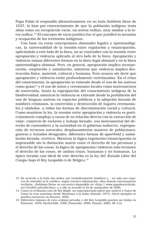 35
Papa Pablo III respondió afirmativamente en su bula Sublimis Deus de
1537, lo hizo por convencimiento de que la población indígena tenía
alma como un receptáculo vacío, un anima nullius, muy similar a la te-
rra nullius.13
 El concepto de vacío jurídico fue el que justificó la invasión
y ocupación de los territorios indígenas.
Con base en estas concepciones abismales legales y epistemológi-
cas, la universalidad de la tensión entre regulación y emancipación,
aplicándola a este lado de la línea, no se contradice con la tensión entre
apropiación y violencia aplicada al otro lado de la línea. Apropiación y
violencia toman diferentes formas en la línea legal abismal y en la línea
epistemológica abismal. Pero, en general, apropiación implica incorpo-
ración, cooptación y asimilación, mientras que violencia implica des-
trucción física, material, cultural y humana. Esto avanza sin decir que
apropiación y violencia están profundamente entrelazadas. En el reino
del conocimiento, la apropiación se extiende desde el uso de los nativos
como guías14
y el uso de mitos y ceremonias locales como instrumentos
de conversión, hasta la expropiación del conocimiento indígena de la
biodiversidad; mientras la violencia se extiende desde la prohibición del
uso de lenguas nativas en espacios públicos y la adopción forzada de
nombres cristianos, la conversión y destrucción de lugares ceremonia-
les y símbolos, a todas las formas de discriminación racial y cultural.
Como mantiene la ley, la tensión entre apropiación y violencia es parti-
cularmente compleja a causa de su relación directa con la extracción de
valor: comercio de esclavos y trabajo forzado, uso instrumental del de-
recho de costumbres y la autoridad en el gobierno indirecto, expropia-
ción de recursos naturales, desplazamientos masivos de poblaciones,
guerras y tratados desiguales, diferentes formas de apartheid y asimi-
lación forzada, etcétera. Mientras la lógica regulación/emancipación es
impensable sin la distinción matriz entre el derecho de las personas y
el derecho de las cosas, la lógica de apropiación/violencia solo reconoce
el derecho de las cosas, de ambas cosas, humanas y no humanas. La
típica versión casi ideal de este derecho es la ley del «Estado Libre del
Congo» bajo el Rey Leopoldo II de Bélgica.15 
13	 De acuerdo a la bula «los indios son verdaderamente hombres y… no solo son capa-
ces de entender la fe católica, según nuestra información, ellos desean extremamente
recibirla». «Sublimis Deus» se encuentra disponible en http://www.papalencyclicals.
net/Paul03/p3subli.htm, y a ella se accedió el 22 de septiembre de 2006.
14	 Como en el famoso caso de Ibn Majid, un experimentado piloto que mostró a Vasco de
Gama la ruta marítima desde Mombasa a la India (Ahmad, 1971). Otros ejemplos se
pueden encontrar en Burnett, 2002.
15	 Diferentes visiones de esta «colonia privada» y del Rey Leopoldo pueden ser leídas en
Emerson, 1979; Hochschild, 1999; Dumoulin, 2005; Hasian, 2002: 89-112.
 