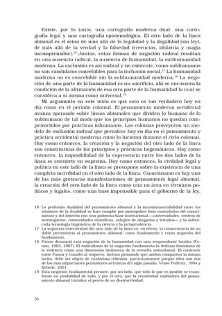 36
Existe, por lo tanto, una cartografía moderna dual: una carto-
grafía legal y una cartografía epistemológica. El otro lado de la línea
abismal es el reino de más allá de la legalidad y la ilegalidad (sin ley),
de más allá de la verdad y la falsedad (creencias, idolatría y magia
incomprensible).16
 Juntas, estas formas de negación radical resultan
en una ausencia radical, la ausencia de humanidad, la subhumanidad
moderna. La exclusión es así radical y no existente, como subhumanos
no son candidatos concebibles para la inclusión social.17
La humanidad
moderna no es concebible sin la subhumanidad moderna.18
La nega-
ción de una parte de la humanidad es un sacrificio, ahí se encuentra la
condición de la afirmación de esa otra parte de la humanidad la cual se
considera a sí misma como universal.19
 
Mi argumento en este texto es que esto es tan verdadero hoy en
día como en el período colonial. El pensamiento moderno occidental
avanza operando sobre líneas abismales que dividen lo humano de lo
subhumano de tal modo que los principios humanos no quedan com-
prometidos por prácticas inhumanas. Las colonias proveyeron un mo-
delo de exclusión radical que prevalece hoy en día en el pensamiento y
práctica occidental moderna como lo hicieron durante el ciclo colonial.
Hoy como entonces, la creación y la negación del otro lado de la línea
son constitutivas de los principios y prácticas hegemónicas. Hoy como
entonces, la imposibilidad de la copresencia entre los dos lados de la
línea se convierte en suprema. Hoy como entonces, la civilidad legal y
política en este lado de la línea se presupone sobre la existencia de una
completa incivilidad en el otro lado de la línea. Guantánamo es hoy una
de las más grotescas manifestaciones de pensamiento legal abismal,
la creación del otro lado de la línea como una no área en términos po-
líticos y legales, como una base impensable para el gobierno de la ley,
16	 La profunda dualidad del pensamiento abismal y la inconmensurabilidad entre los
términos de la dualidad se hizo cumplir por monopolios bien controlados del conoci-
miento y del derecho con una poderosa base institucional —universidades, centros de
investigación, comunidades científicas, colegios de abogados y letrados— y la sofisti-
cada tecnología lingüística de la ciencia y la jurisprudencia.
17	 La supuesta exterioridad del otro lado de la línea es, en efecto, la consecuencia de su
doble pertenencia al pensamiento abismal: como fundamento y como negación del
fundamento.
18	 Fanon denunció esta negación de la humanidad con una sorprendente lucidez (Fa-
non, 1963, 1967). El radicalismo de la negación fundamenta la defensa fanoniana de
la violencia como una dimensión intrínseca de la revuelta anticolonial. El contraste
entre Fanon y Gandhi al respecto, incluso pensando que ambos comparten la misma
lucha, debe ser objeto de cuidadosa reflexión, particularmente porque ellos son dos
de los más importantes pensadores-activistas del siglo pasado. Véase Federici, 1994 y
Kebede, 2001.
19	 Esta negación fundamental permite, por un lado, que todo lo que es posible se trans-
forme en posibilidad de todo, y por el otro, que la creatividad exaltadora del pensa-
miento abismal trivialice el precio de su destructividad.
 