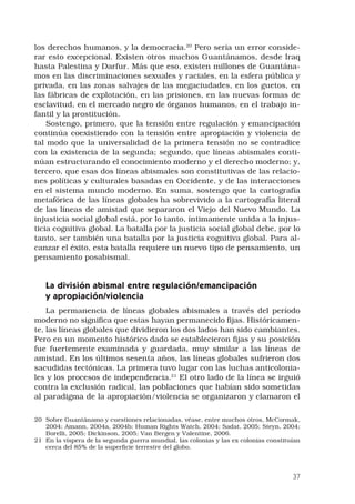 37
los derechos humanos, y la democracia.20
Pero sería un error conside-
rar esto excepcional. Existen otros muchos Guantánamos, desde Iraq
hasta Palestina y Darfur. Más que eso, existen millones de Guantána-
mos en las discriminaciones sexuales y raciales, en la esfera pública y
privada, en las zonas salvajes de las megaciudades, en los guetos, en
las fábricas de explotación, en las prisiones, en las nuevas formas de
esclavitud, en el mercado negro de órganos humanos, en el trabajo in-
fantil y la prostitución. 
Sostengo, primero, que la tensión entre regulación y emancipación
continúa coexistiendo con la tensión entre apropiación y violencia de
tal modo que la universalidad de la primera tensión no se contradice
con la existencia de la segunda; segundo, que líneas abismales conti-
núan estructurando el conocimiento moderno y el derecho moderno; y,
tercero, que esas dos líneas abismales son constitutivas de las relacio-
nes políticas y culturales basadas en Occidente, y de las interacciones
en el sistema mundo moderno. En suma, sostengo que la cartografía
metafórica de las líneas globales ha sobrevivido a la cartografía literal
de las líneas de amistad que separaron el Viejo del Nuevo Mundo. La
injusticia social global está, por lo tanto, íntimamente unida a la injus-
ticia cognitiva global. La batalla por la justicia social global debe, por lo
tanto, ser también una batalla por la justicia cognitiva global. Para al-
canzar el éxito, esta batalla requiere un nuevo tipo de pensamiento, un
pensamiento posabismal. 
La división abismal entre regulación/emancipación
y apropiación/violencia 
La permanencia de líneas globales abismales a través del período
moderno no significa que estas hayan permanecido fijas. Históricamen-
te, las líneas globales que dividieron los dos lados han sido cambiantes.
Pero en un momento histórico dado se establecieron fijas y su posición
fue fuertemente examinada y guardada, muy similar a las líneas de
amistad. En los últimos sesenta años, las líneas globales sufrieron dos
sacudidas tectónicas. La primera tuvo lugar con las luchas anticolonia-
les y los procesos de independencia.21
El otro lado de la línea se irguió
contra la exclusión radical, las poblaciones que habían sido sometidas
al paradigma de la apropiación/violencia se organizaron y clamaron el
20	 Sobre Guantánamo y cuestiones relacionadas, véase, entre muchos otros, McCormak,
2004; Amann, 2004a, 2004b; Human Rights Watch, 2004; Sadat, 2005; Steyn, 2004;
Borelli, 2005; Dickinson, 2005; Van Bergen y Valentine, 2006.
21	 En la víspera de la segunda guerra mundial, las colonias y las ex colonias constituían
cerca del 85% de la superficie terrestre del globo.
 