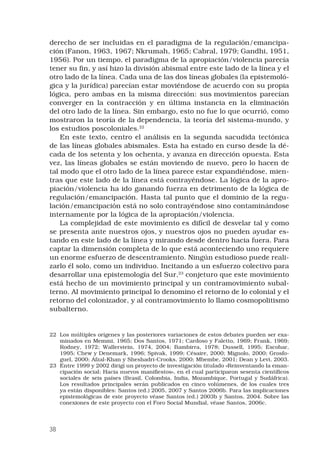 38
derecho de ser incluidas en el paradigma de la regulación/emancipa-
ción (Fanon, 1963, 1967; Nkrumah, 1965; Cabral, 1979; Gandhi, 1951,
1956). Por un tiempo, el paradigma de la apropiación/violencia parecía
tener su fin, y así hizo la división abismal entre este lado de la línea y el
otro lado de la línea. Cada una de las dos líneas globales (la epistemoló-
gica y la jurídica) parecían estar moviéndose de acuerdo con su propia
lógica, pero ambas en la misma dirección: sus movimientos parecían
converger en la contracción y en última instancia en la eliminación
del otro lado de la línea. Sin embargo, esto no fue lo que ocurrió, como
mostraron la teoría de la dependencia, la teoría del sistema-mundo, y
los estudios poscoloniales.22
 
En este texto, centro el análisis en la segunda sacudida tectónica
de las líneas globales abismales. Esta ha estado en curso desde la dé-
cada de los setenta y los ochenta, y avanza en dirección opuesta. Esta
vez, las líneas globales se están moviendo de nuevo, pero lo hacen de
tal modo que el otro lado de la línea parece estar expandiéndose, mien-
tras que este lado de la línea está contrayéndose. La lógica de la apro-
piación/violencia ha ido ganando fuerza en detrimento de la lógica de
regulación/emancipación. Hasta tal punto que el dominio de la regu-
lación/emancipación está no solo contrayéndose sino contaminándose
internamente por la lógica de la apropiación/violencia. 
La complejidad de este movimiento es difícil de desvelar tal y como
se presenta ante nuestros ojos, y nuestros ojos no pueden ayudar es-
tando en este lado de la línea y mirando desde dentro hacia fuera. Para
captar la dimensión completa de lo que está aconteciendo uno requiere
un enorme esfuerzo de descentramiento. Ningún estudioso puede reali-
zarlo él solo, como un individuo. Incitando a un esfuerzo colectivo para
desarrollar una epistemología del Sur,23
conjeturo que este movimiento
está hecho de un movimiento principal y un contramovimiento subal-
terno. Al movimiento principal lo denomino el retorno de lo colonial y el
retorno del colonizador, y al contramovimiento lo llamo cosmopolitismo
subalterno. 
22	 Los múltiples orígenes y las posteriores variaciones de estos debates pueden ser exa-
minados en Memmi, 1965; Dos Santos, 1971; Cardoso y Faletto, 1969; Frank, 1969;
Rodney, 1972; Wallerstein, 1974, 2004; Bambirra, 1978; Dussell, 1995; Escobar,
1995; Chew y Denemark, 1996; Spivak, 1999; Césaire, 2000; Mignolo, 2000; Grosfo-
guel, 2000; Afzal-Khan y Sheshadri-Crooks, 2000; Mbembe, 2001; Dean y Levi, 2003.
23	 Entre 1999 y 2002 dirigí un proyecto de investigación titulado «Reinventando la eman-
cipación social: Hacia nuevos manifiestos», en el cual participaron sesenta científicos
sociales de seis países (Brasil, Colombia, India, Mozambique, Portugal y Sudáfrica).
Los resultados principales serán publicados en cinco volúmenes, de los cuales tres
ya están disponibles: Santos (ed.) 2005, 2007 y Santos 2006b. Para las implicaciones
epistemológicas de este proyecto véase Santos (ed.) 2003b y Santos, 2004. Sobre las
conexiones de este proyecto con el Foro Social Mundial, véase Santos, 2006c.
 