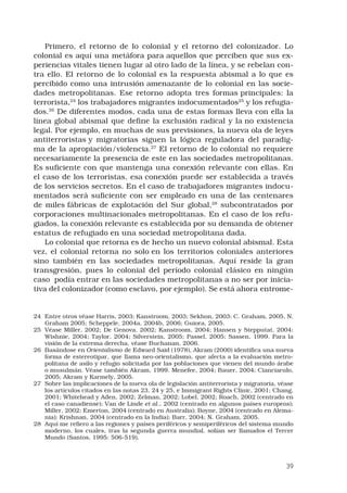 39
Primero, el retorno de lo colonial y el retorno del colonizador. Lo
colonial es aquí una metáfora para aquellos que perciben que sus ex-
periencias vitales tienen lugar al otro lado de la línea, y se rebelan con-
tra ello. El retorno de lo colonial es la respuesta abismal a lo que es
percibido como una intrusión amenazante de lo colonial en las socie-
dades metropolitanas. Ese retorno adopta tres formas principales: la
terrorista,24
los trabajadores migrantes indocumentados25
y los refugia-
dos.26
De diferentes modos, cada una de estas formas lleva con ella la
línea global abismal que define la exclusión radical y la no existencia
legal. Por ejemplo, en muchas de sus previsiones, la nueva ola de leyes
antiterroristas y migratorias siguen la lógica reguladora del paradig-
ma de la apropiación/violencia.27
El retorno de lo colonial no requiere
necesariamente la presencia de este en las sociedades metropolitanas.
Es suficiente con que mantenga una conexión relevante con ellas. En
el caso de los terroristas, esa conexión puede ser establecida a través
de los servicios secretos. En el caso de trabajadores migrantes indocu-
mentados será suficiente con ser empleado en una de las centenares
de miles fábricas de explotación del Sur global,28
subcontratados por
corporaciones multinacionales metropolitanas. En el caso de los refu-
giados, la conexión relevante es establecida por su demanda de obtener
estatus de refugiado en una sociedad metropolitana dada. 
Lo colonial que retorna es de hecho un nuevo colonial abismal. Esta
vez, el colonial retorna no solo en los territorios coloniales anteriores
sino también en las sociedades metropolitanas. Aquí reside la gran
transgresión, pues lo colonial del período colonial clásico en ningún
caso  podía entrar en las sociedades metropolitanas a no ser por inicia-
tiva del colonizador (como esclavo, por ejemplo). Se está ahora entrome-
24	 Entre otros véase Harris, 2003; Kanstroom, 2003; Sekhon, 2003; C. Graham, 2005, N.
Graham 2005; Scheppele, 2004a, 2004b, 2006; Guiora, 2005.
25	 Véase Miller, 2002; De Genova, 2002; Kanstroom, 2004; Hansen y Stepputat, 2004;
Wishnie, 2004; Taylor, 2004; Silverstein, 2005; Passel, 2005; Sassen, 1999. Para la
visión de la extrema derecha, véase Buchanan, 2006.
26	 Basándose en Orientalismo de Edward Said (1978), Akram (2000) identifica una nueva
forma de estereotipar, que llama neo-orientalismo, que afecta a la evaluación metro-
politana de asilo y refugio solicitada por las poblaciones que vienen del mundo árabe
o musulmán. Véase también Akram, 1999. Menefee, 2004; Bauer, 2004; Cianciarulo,
2005; Akram y Karmely, 2005.
27	 Sobre las implicaciones de la nueva ola de legislación antiterrorista y migratoria, véase
los artículos citados en las notas 23, 24 y 25, e Immigrant Rights Clinic, 2001; Chang,
2001; Whitehead y Aden, 2002; Zelman, 2002; Lobel, 2002; Roach, 2002 (centrado en
el caso canadiense); Van de Linde et al., 2002 (centrado en algunos países europeos);
Miller, 2002; Emerton, 2004 (centrado en Australia); Boyne, 2004 (centrado en Alema-
nia); Krishnan, 2004 (centrado en la India); Barr, 2004; N. Graham, 2005.
28	 Aquí me refiero a las regiones y países periféricos y semiperiféricos del sistema mundo
moderno, los cuales, tras la segunda guerra mundial, solían ser llamados el Tercer
Mundo (Santos, 1995: 506-519).
 