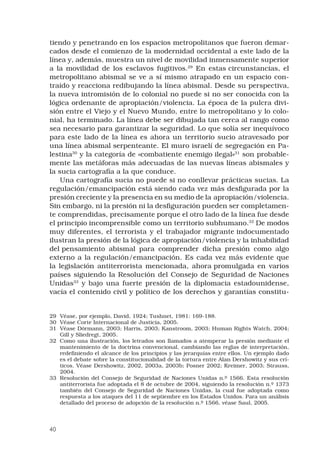 40
tiendo y penetrando en los espacios metropolitanos que fueron demar-
cados desde el comienzo de la modernidad occidental a este lado de la
línea y, además, muestra un nivel de movilidad inmensamente superior
a la movilidad de los esclavos fugitivos.29
En estas circunstancias, el
metropolitano abismal se ve a sí mismo atrapado en un espacio con-
traído y reacciona redibujando la línea abismal. Desde su perspectiva,
la nueva intromisión de lo colonial no puede si no ser conocida con la
lógica ordenante de apropiación/violencia. La época de la pulcra divi-
sión entre el Viejo y el Nuevo Mundo, entre lo metropolitano y lo colo-
nial, ha terminado. La línea debe ser dibujada tan cerca al rango como
sea necesario para garantizar la seguridad. Lo que solía ser inequívoco
para este lado de la línea es ahora un territorio sucio atravesado por
una línea abismal serpenteante. El muro israelí de segregación en Pa-
lestina30
y la categoría de «combatiente enemigo ilegal»31
son probable-
mente las metáforas más adecuadas de las nuevas líneas abismales y
la sucia cartografía a la que conduce. 
Una cartografía sucia no puede si no conllevar prácticas sucias. La
regulación/emancipación está siendo cada vez más desfigurada por la
presión creciente y la presencia en su medio de la apropiación/violencia.
Sin embargo, ni la presión ni la desfiguración pueden ser completamen-
te comprendidas, precisamente porque el otro lado de la línea fue desde
el principio incomprensible como un territorio subhumano.32
De modos
muy diferentes, el terrorista y el trabajador migrante indocumentado
ilustran la presión de la lógica de apropiación/violencia y la inhabilidad
del pensamiento abismal para comprender dicha presión como algo
externo a la regulación/emancipación. Es cada vez más evidente que
la legislación antiterrorista mencionada, ahora promulgada en varios
países siguiendo la Resolución del Consejo de Seguridad de Naciones
Unidas33
y bajo una fuerte presión de la diplomacia estadounidense,
vacía el contenido civil y político de los derechos y garantías constitu-
29	 Véase, por ejemplo, David, 1924; Tushnet, 1981: 169-188.
30	 Véase Corte Internacional de Justicia, 2005.
31	 Véase Dörmann, 2003; Harris, 2003; Kanstroom, 2003; Human Rights Watch, 2004;
Gill y Sliedregt, 2005.
32	 Como una ilustración, los letrados son llamados a atemperar la presión mediante el
mantenimiento de la doctrina convencional, cambiando las reglas de interpretación,
redefiniendo el alcance de los principios y las jerarquías entre ellos. Un ejemplo dado
es el debate sobre la constitucionalidad de la tortura entre Alan Dershowitz y sus crí-
ticos. Véase Dershowitz, 2002, 2003a, 2003b; Posner 2002; Kreimer, 2003; Strauss,
2004.
33	 Resolución del Consejo de Seguridad de Naciones Unidas n.º 1566. Esta resolución
antiterrorista fue adoptada el 8 de octubre de 2004, siguiendo la resolución n.º 1373
también del Consejo de Seguridad de Naciones Unidas, la cual fue adoptada como
respuesta a los ataques del 11 de septiembre en los Estados Unidos. Para un análisis
detallado del proceso de adopción de la resolución n.º 1566, véase Saul, 2005.
 