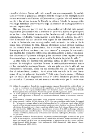 41
cionales básicas. Como todo esto sucede sin una suspensión formal de
tales derechos y garantías, estamos siendo testigos de la emergencia de
una nueva forma de Estado, el Estado de excepción, el cual, contraria-
mente a las viejas formas de Estado de sitio o Estado de emergencia,
restringe derechos democráticos bajo la premisa de salvaguardarlos o
incluso expandirlos.34
 
Más en general, parece que la modernidad occidental solo puede
expandirse globalmente en la medida en que viola todos los principios
sobre los cuales históricamente se ha fundamentado la legitimidad del
paradigma regulación/emancipación a este lado de la línea. Los dere-
chos humanos son así violados con objeto de ser defendidos, la demo-
cracia es destruida para salvaguardar la democracia, la vida es elimi-
nada para preservar la vida. Líneas abismales están siendo trazadas
en un sentido literal y metafórico. En el sentido literal, estas son las
líneas que definen las fronteras como cercas35
y campos de asesinato,
que dividen las ciudades entre zonas civilizadas (más y más, comunida-
des bloqueadas)36
y zonas salvajes, y las prisiones entre lugares de con-
finamiento legal y lugares de destrucción brutal e ilegal de la vida.37
 
La otra rama del movimiento principal actual es el retorno del colo-
nizador. Esto implica resucitar formas de ordenamiento colonial tanto
en las sociedades metropolitanas, esta vez gobernando la vida de los
ciudadanos comunes, como en las sociedades en un tiempo someti-
das al colonialismo europeo. Es el caso más notable de lo que deno-
mino el nuevo gobierno indirecto.38
Está emergiendo como el Estado
que se retira de la regulación social y cuyos servicios públicos son
privatizados. Poderosos actores no estatales obtienen por lo tanto con-
34	 Utilizo el concepto de Estado de excepción para expresar la condición político-legal en
la cual la erosión de los derechos civiles y políticos ocurre bajo el amparo de la Consti-
tución, esto es, sin suspensión formal de esos derechos, como ocurre cuando el Estado
de emergencia está declarado. Véase Scheppele, 2004b; Agamben, 2004.
35	 Un buen ejemplo de la lógica legal abismal subrayando la defensa de la construcción
de un cerco separando la frontera sur estadounidense de México se encuentra en Glon,
2005.
36	 Véase Blakely y Snyder, 1999; Low, 2003; Atkinson y Blandy, 2005; Coy, 2006.
37	 Véase Amann, 2004a, 2004b; Brown, 2005. Un nuevo informe del Comité Temporal
del Parlamento europeo sobre la actividad ilegal de la CIA en Europa (noviembre, 2006)
muestra cómo gobiernos europeos actuaron dispuestos a facilitar los abusos de la CIA,
tales como detenciones secretas y rendición a la tortura. Este campo dispuesto a inves-
tigar involucró a 1245 sobrevuelos y paradas de aviones de la CIA en Europa (algunos
de ellos implicaron transferencia de prisioneros) y la creación de centros de detención
secretos en Polonia, Rumania y probablemente también en Bulgaria, Ucrania, Macedo-
nia y Kosovo.
38	 El gobierno indirecto fue una forma de política colonial europea practicada en gran
parte de las antiguas colonias británicas, donde lo tradicional, la estructura de poder
local, o al menos parte de ella, fue incorporada a la administración del Estado colonial.
Véase Lugard, 1929; Perham, 1934; Malinowski, 1945; Furnivall, 1948; Morris y Read,
1972; Mamdani, 1996, 1999.
 