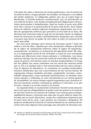 42
trol sobre las vidas y bienestar de vastas poblaciones, sea el control de
la salud, la tierra, el agua potable, las semillas, los bosques, o la calidad
del medio ambiente. La obligación política que ata al sujeto legal al
Rechtstaat, el Estado moderno constitucional, que ha prevalecido en
este lado de la línea, está siendo reemplazado por obligaciones contrac-
tuales privatizadas y despolitizadas, bajo las cuales la parte más débil
está más o menos a la misericordia de la parte más fuerte. Esta última
forma de ordenar conlleva algunas semejanzas inquietantes con el or-
den de apropiación/violencia que prevalece al otro lado de la línea. He
descrito esta situación como el auge de un fascismo social, un régimen
social de relaciones de poder extremadamente desiguales que concede
a la parte más fuerte un poder de veto sobre la vida y el sustento de la
parte más débil. 
En otra parte distingo cinco formas de fascismo social.39
Aquí me
refiero a tres de ellas, aquellas que más claramente reflejan la presión
de la lógica de apropiación/violencia sobre la lógica de regulación/
emancipación. La primera es el fascismo del apartheid social. Me refie-
ro a la segregación social de los excluidos a través de una cartografía
urbana que diferencia entre zonas «salvajes» y «civilizadas». Las zonas
urbanas salvajes son las zonas del estado de naturaleza de Hobbes, las
zonas de guerra civil interna como en muchas megaciudades a lo largo
del Sur global. Las zonas civilizadas son las zonas del contrato social
que se ven a sí mismas más y más amenazadas por las zonas salvajes.
Con el objetivo de defenderse, se convierten en castillos neofeudales,
enclaves fortificados que son característicos de las nuevas formas de
segregación urbana (ciudades privadas, propiedades cerradas, comu-
nidades bloqueadas, como mencioné anteriormente). La división entre
zonas salvajes y civilizadas se está convirtiendo en un criterio general
de sociabilidad, un nuevo tiempo-espacio hegemónico que atraviesa to-
das las relaciones sociales, económicas, políticas y culturales, y es, por
lo tanto, común a la acción estatal y no estatal. 
La segunda forma es un fascismo contractual. Sucede en las situacio-
nes en las que las desigualdades de poder entre las partes en el contrato
de derecho civil (sea un contrato de trabajo o un contrato para la dispo-
nibilidad de bienes y servicios) son tales que la parte débil se rinde vul-
nerable por no tener alternativa, acepta las condiciones impuestas por
la parte más fuerte, pese a que puedan ser costosas y despóticas. El
proyecto neoliberal de convertir el contrato laboral en un contrato de de-
recho civil como algunos otros presagia una situación de fascismo con-
39	 Analizo en detalle la emergencia del fascismo social como consecuencia de la ruptura
de la lógica del contrato social en Santos, 2002b: 447-458.
 