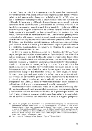 43
tractual. Como mencioné anteriormente, esta forma de fascismo sucede
frecuentemente hoy en día en situaciones de privatización de los servicios
públicos, tales como salud, bienestar, utilidades, etcétera.40
En tales ca-
sos el contrato social que presidió la producción de servicios públicos en
el Estado de bienestar y el Estado desarrollista es reducido al contrato
individual entre consumidores y proveedores de servicios privados. A la
luz de las, a menudo, manifiestas deficiencias de la regulación pública
esta reducción exige la eliminación del ámbito contractual de aspectos
decisivos para la protección de los consumidores, los cuales, por esta
razón, se convierten en extracontractuales. Demandando prerrogativas
contractuales adicionales, las agencias de servicios privatizados toman
las funciones de regulación social anteriormente ejercidas por el Estado.
El Estado, sea implícita o explícitamente, subcontrata estas agencias
para realizar estas funciones, y haciéndolo sin la participación efectiva
o el control de los ciudadanos se convierte en cómplice de la producción
social del fascismo contractual. 
La tercera forma de fascismo social es el fascismo territorial. Tiene
lugar siempre que actores sociales con un fuerte capital patrimonial o
militar disputan el control del Estado sobre los territorios donde ellos
actúan, o neutralizan ese control cooptando o coercionando a las insti-
tuciones estatales y ejerciendo una regulación social sobre los habitan-
tes del territorio, sin su participación y en contra de sus intereses. En
muchos casos estos son los nuevos territorios coloniales dentro de los
Estados que en la mayoría de los casos fueron alguna vez sometidos al
colonialismo europeo. En diferentes formas, la tierra originaria toma-
da como prerrogativa de conquista y la subsecuente «privatización» de
las colonias se encuentran presentes en la reproducción del fascismo
territorial y, más generalmente, en la relación entre terratenientes y
campesinos sin tierra. Al fascismo territorial también están sometidas
poblaciones civiles que viven en zonas de conflicto armado.41
 
El fascismo social es una nueva forma de estado de naturaleza y pro-
lifera a la sombra del contrato social de dos modos: poscontractualismo
y precontractualismo. Poscontractualismo es el proceso por medio del
cual grupos sociales e intereses sociales que hasta ahora fueron inclui-
dos en el contrato social son excluidos de este sin ninguna perspecti-
40	 Uno de los ejemplos más dramáticos es la privatización del agua y las consecuencias
sociales que conlleva. Véase Bond, 2000 y Buhlungu et al., 2006 (para el caso de Su-
dáfrica); Oliveira Filho, 2002 (para el caso de Brasil); Olivera, 2005 y Flores, 2005 (para
el caso de Bolivia); Bauer, 1998 (para el caso de Chile); Trawick, 2003 (para el caso de
Perú); Castro, 2006 (para el caso de México). Lidiando con dos o más casos, Donahue y
Johnston, 1998; Balanyá et al. 2005; Conca, 2005; Lopes, 2005. Véase también Klare,
2001; Hall, Lobina y de la Motte, 2005.
41	 Para el caso de Colombia, véase Santos y García Villegas, 2001.
 