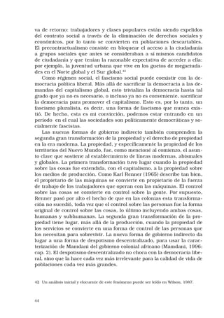 44
va de retorno: trabajadores y clases populares están siendo expelidos
del contrato social a través de la eliminación de derechos sociales y
económicos, por lo tanto se convierten en poblaciones descartables.
El precontractualismo consiste en bloquear el acceso a la ciudadanía
a grupos sociales que antes se consideraban a sí mismos candidatos
de ciudadanía y que tenían la razonable expectativa de acceder a ella:
por ejemplo, la juventud urbana que vive en los guetos de megaciuda-
des en el Norte global y el Sur global.42
 
Como régimen social, el fascismo social puede coexistir con la de-
mocracia política liberal. Más allá de sacrificar la democracia a las de-
mandas del capitalismo global, esto trivializa la democracia hasta tal
grado que ya no es necesario, o incluso ya no es conveniente, sacrificar
la democracia para promover el capitalismo. Esto es, por lo tanto, un
fascismo pluralista, es decir, una forma de fascismo que nunca exis-
tió. De hecho, esta es mi convicción, podemos estar entrando en un
período  en el cual las sociedades son políticamente democráticas y so-
cialmente fascistas. 
Las nuevas formas de gobierno indirecto también comprenden la
segunda gran transformación de la propiedad y el derecho de propiedad
en la era moderna. La propiedad, y específicamente la propiedad de los
territorios del Nuevo Mundo, fue, como mencioné al comienzo, el asun-
to clave que sostiene al establecimiento de líneas modernas, abismales
y globales. La primera transformación tuvo lugar cuando la propiedad
sobre las cosas fue extendida, con el capitalismo, a la propiedad sobre
los medios de producción. Como Karl Renner (1965) describe tan bien,
el propietario de las máquinas se convierte en propietario de la fuerza
de trabajo de los trabajadores que operan con las máquinas. El control
sobre las cosas se convierte en control sobre la gente. Por supuesto,
Renner pasó por alto el hecho de que en las colonias esta transforma-
ción no sucedió, toda vez que el control sobre las personas fue la forma
original de control sobre las cosas, lo último incluyendo ambas cosas,
humanas y subhumanas. La segunda gran transformación de la pro-
piedad tiene lugar, más allá de la producción, cuando la propiedad de
los servicios se convierte en una forma de control de las personas que
los necesitan para sobrevivir. La nueva forma de gobierno indirecto da
lugar a una forma de despotismo descentralizado, para usar la carac-
terización de Mamdani del gobierno colonial africano (Mamdani, 1996:
cap. 2). El despotismo descentralizado no choca con la democracia libe-
ral, sino que la hace cada vez más irrelevante para la calidad de vida de
poblaciones cada vez más grandes. 
42	 Un análisis inicial y elocuente de este fenómeno puede ser leído en Wilson, 1987.
 