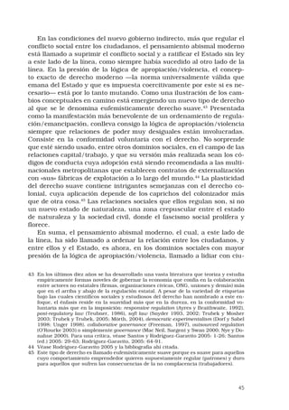 45
En las condiciones del nuevo gobierno indirecto, más que regular el
conflicto social entre los ciudadanos, el pensamiento abismal moderno
está llamado a suprimir el conflicto social y a ratificar el Estado sin ley
a este lado de la línea, como siempre había sucedido al otro lado de la
línea. En la presión de la lógica de apropiación/violencia, el concep-
to exacto de derecho moderno —la norma universalmente válida que
emana del Estado y que es impuesta coercitivamente por este si es ne-
cesario— está por lo tanto mutando. Como una ilustración de los cam-
bios conceptuales en camino está emergiendo un nuevo tipo de derecho
al que se le denomina eufemísticamente derecho suave.43
Presentada
como la manifestación más benevolente de un ordenamiento de regula-
ción/emancipación, conlleva consigo la lógica de apropiación/violencia
siempre que relaciones de poder muy desiguales están involucradas.
Consiste en la conformidad voluntaria con el derecho. No sorprende
que esté siendo usado, entre otros dominios sociales, en el campo de las
relaciones capital/trabajo, y que su versión más realizada sean los có-
digos de conducta cuya adopción está siendo recomendada a las multi-
nacionales metropolitanas que establecen contratos de externalización
con «sus» fábricas de explotación a lo largo del mundo.44
La plasticidad
del derecho suave contiene intrigantes semejanzas con el derecho co-
lonial, cuya aplicación depende de los caprichos del colonizador más
que de otra cosa.45
Las relaciones sociales que ellos regulan son, si no
un nuevo estado de naturaleza, una zona crepuscular entre el estado
de naturaleza y la sociedad civil, donde el fascismo social prolifera y
florece. 
En suma, el pensamiento abismal moderno, el cual, a este lado de
la línea, ha sido llamado a ordenar la relación entre los ciudadanos, y
entre ellos y el Estado, es ahora, en los dominios sociales con mayor
presión de la lógica de apropiación/violencia, llamado a lidiar con ciu-
43	 En los últimos diez años se ha desarrollado una vasta literatura que teoriza y estudia
empíricamente formas noveles de gobernar la economía que confía en la colaboración
entre actores no estatales (firmas, organizaciones cívicas, ONG, uniones y demás) más
que en el arriba y abajo de la regulación estatal. A pesar de la variedad de etiquetas
bajo las cuales científicos sociales y estudiosos del derecho han nombrado a este en-
foque, el énfasis reside en la suavidad más que en la dureza, en la conformidad vo-
luntaria más que en la imposición: responsive regulation (Ayres y Braithwaite, 1992),
post-regulatory law (Teubner, 1986), soft law (Snyder 1993, 2002; Trubek y Mosher
2003; Trubek y Trubek, 2005; Mörth, 2004), democratic experimentalism (Dorf y Sabel
1998; Unger 1998), collaborative governance (Freeman, 1997), outsourced regulation
(O’Rourke 2003) o simplemente governance (Mac Neil, Sargent y Swan 2000; Nye y Do-
nahue 2000). Para una crítica, véase Santos y Rodríguez-Garavito 2005: 1-26; Santos
(ed.) 2005: 29-63; Rodríguez-Garavito, 2005: 64-91.
44	 Véase Rodríguez-Garavito 2005 y la bibliografía ahí citada.
45	 Este tipo de derecho es llamado eufemísticamente suave porque es suave para aquellos
cuyo comportamiento emprendedor quieren supuestamente regular (patrones) y duro
para aquellos que sufren las consecuencias de la no complacencia (trabajadores).
 