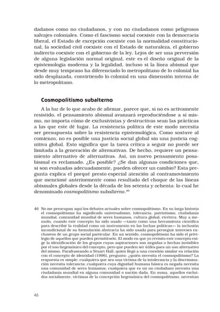 46
dadanos como no ciudadanos, y con no ciudadanos como peligrosos
salvajes coloniales. Como el fascismo social coexiste con la democracia
liberal, el Estado de excepción coexiste con la normalidad constitucio-
nal, la sociedad civil coexiste con el Estado de naturaleza, el gobierno
indirecto coexiste con el gobierno de la ley. Lejos de ser una perversión
de alguna legislación normal original, este es el diseño original de la
epistemología moderna y la legalidad, incluso si la línea abismal que
desde muy temprano ha diferenciado lo metropolitano de lo colonial ha
sido desplazada, convirtiendo lo colonial en una dimensión interna de
lo metropolitano. 
Cosmopolitismo subalterno 
A la luz de lo que acabo de afirmar, parece que, si no es activamente
resistido, el pensamiento abismal avanzará reproduciéndose a sí mis-
mo, no importa cómo de exclusivistas y destructivas sean las prácticas
a las que este dé lugar. La resistencia política de este modo necesita
ser presupuesta sobre la resistencia epistemológica. Como sostuve al
comienzo, no es posible una justicia social global sin una justicia cog-
nitiva global. Esto significa que la tarea crítica a seguir no puede ser
limitada a la generación de alternativas. De hecho, requiere un pensa-
miento alternativo de alternativas. Así, un nuevo pensamiento posa-
bismal es reclamado. ¿Es posible? ¿Se dan algunas condiciones que,
si son evaluadas adecuadamente, pueden ofrecer un cambio? Esta pre-
gunta explica el porqué presto especial atención al contramovimiento
que mencioné anteriormente como resultado del choque de las líneas
abismales globales desde la década de los setenta y ochenta: lo cual he
denominado cosmopolitismo subalterno.46
 
46	 No me preocupan aquí los debates actuales sobre cosmopolitismo. En su larga historia
el cosmopolitismo ha significado universalismo, tolerancia, patriotismo, ciudadanía
mundial, comunidad mundial de seres humanos, cultura global, etcétera. Muy a me-
nudo, cuando este concepto ha sido usado —tanto como una herramienta científica
para describir la realidad como un instrumento en las luchas políticas— la inclusión
incondicional de su formulación abstracta ha sido usada para perseguir intereses ex-
clusivos de un grupo social particular. En un sentido, cosmopolitismo ha sido el privi-
legio de aquellos que pueden permitírselo. El modo en que yo revisito este concepto exi-
ge la identificación de los grupos cuyas aspiraciones son negadas o hechas invisibles
por el uso hegemónico del concepto, pero que pueden ser útiles para un uso alternativo
del mismo. Parafraseando a Stuart Hall, quien llegó a una cuestión similar en relación
con el concepto de identidad (1996), pregunto: ¿quién necesita el cosmopolitismo? La
respuesta es simple: cualquiera que sea una víctima de la intolerancia y la discrimina-
ción necesita tolerancia; cualquiera cuya dignidad humana básica es negada necesita
una comunidad de seres humanos; cualquiera que es un no ciudadano necesita una
ciudadanía mundial en alguna comunidad o nación dada. En suma, aquellos exclui-
dos socialmente, víctimas de la concepción hegemónica del cosmopolitismo, necesitan
 