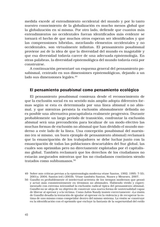 48
medida excede al entendimiento occidental del mundo y por lo tanto
nuestro conocimiento de la globalización es mucho menos global que
la globalización en sí misma. Por otro lado, defiende que cuantos más
entendimientos no occidentales fueran identificados más evidente se
tornará el hecho de que muchos otros esperan ser identificados y que
las comprensiones híbridas, mezclando elementos occidentales y no
occidentales, son virtualmente infinitas. El pensamiento posabismal
proviene así de la idea de que la diversidad del mundo es inagotable y
que esa diversidad todavía carece de una adecuada epistemología. En
otras palabras, la diversidad epistemológica del mundo todavía está por
construirse. 
A continuación presentaré un esquema general del pensamiento po-
sabismal, centrado en sus dimensiones epistemológicas, dejando a un
lado sus dimensiones legales.49
El pensamiento posabismal como pensamiento ecológico 
El pensamiento posabismal comienza desde el reconocimiento de
que la exclusión social en su sentido más amplio adopta diferentes for-
mas según si esta es determinada por una línea abismal o no abis-
mal, y que mientras persista la exclusión abismalmente definida no
es posible una alternativa poscapitalista realmente progresiva. Durante
probablemente un largo período de transición, confrontar la exclusión
abismal será una precondición para localizar de un modo efectivo las
muchas formas de exclusión no abismal que han dividido el mundo mo-
derno a este lado de la línea. Una concepción posabismal del marxis-
mo (en sí mismo, un buen ejemplo de pensamiento abismal) reclamará
que la emancipación de los trabajadores se debe luchar junto con la
emancipación de todas las poblaciones descartables del Sur global, las
cuales son oprimidas pero no directamente explotadas por el capitalis-
mo global. También reclamará que los derechos de los ciudadanos no
estarán asegurados mientras que los no ciudadanos continúen siendo
tratados como subhumanos.50
 
49	 Sobre mis críticas previas a la epistemología moderna véase Santos, 1992; 1995: 7-55;
2001a; 2004; Santos (ed.) 2003b. Véase también Santos, Nunes y Meneses, 2007.
50	 Gandhi es probablemente el intelectual-activista de los tiempos modernos que pensó
y actuó más consistentemente en términos no abismales. Habiendo vivido y experi-
mentado con extrema intensidad la exclusión radical típica del pensamiento abismal,
Gandhi no se aleja de su objetivo de construir una nueva forma de universalidad capaz
de liberar al opresor y a la víctima. Como Ashis Nandy insiste correctamente: «La visión
de Gandhi desafía la tentación de igualar al opresor en la violencia y de recuperar la es-
tima de uno mismo como competidor dentro del mismo sistema. La visión se construye
en la identificación con el oprimido que excluye la fantasía de la superioridad del estilo
 