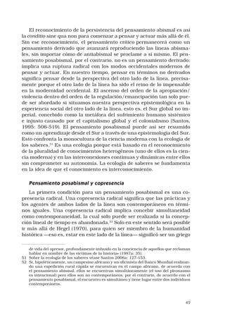 49
El reconocimiento de la persistencia del pensamiento abismal es así
la conditio sine qua non para comenzar a pensar y actuar más allá de él.
Sin ese reconocimiento, el pensamiento crítico permanecerá como un
pensamiento derivado que avanzará reproduciendo las líneas abisma-
les, sin importar cómo de antiabismal se proclame a sí mismo. El pen-
samiento posabismal, por el contrario, no es un pensamiento derivado;
implica una ruptura radical con los modos occidentales modernos de
pensar y actuar. En nuestro tiempo, pensar en términos no derivados
significa pensar desde la perspectiva del otro lado de la línea, precisa-
mente porque el otro lado de la línea ha sido el reino de lo impensable
en la modernidad occidental. El ascenso del orden de la apropiación/
violencia dentro del orden de la regulación/emancipación tan solo pue-
de ser abordado si situamos nuestra perspectiva epistemológica en la
experiencia social del otro lado de la línea, esto es, el Sur global no im-
perial, concebido como la metáfora del sufrimiento humano sistémico
e injusto causado por el capitalismo global y el colonialismo (Santos,
1995: 506-519). El pensamiento posabismal puede así ser resumido
como un aprendizaje desde el Sur a través de una epistemología del Sur.
Esto confronta la monocultura de la ciencia moderna con la ecología de
los saberes.51
Es una ecología porque está basado en el reconocimiento
de la pluralidad de conocimientos heterogéneos (uno de ellos es la cien-
cia moderna) y en las interconexiones continuas y dinámicas entre ellos
sin comprometer su autonomía. La ecología de saberes se fundamenta
en la idea de que el conocimiento es interconocimiento. 
Pensamiento posabismal y copresencia 
La primera condición para un pensamiento posabismal es una co-
presencia radical. Una copresencia radical significa que las prácticas y
los agentes de ambos lados de la línea son contemporáneos en térmi-
nos iguales. Una copresencia radical implica concebir simultaneidad
como contemporaneidad, la cual solo puede ser realizada si la concep-
ción lineal de tiempo es abandonada.52
Solo en este sentido será posible
ir más allá de Hegel (1970), para quien ser miembro de la humanidad
histórica —eso es, estar en este lado de la línea— significó ser un griego
de vida del opresor, profundamente imbuido en la conciencia de aquellos que reclaman
hablar en nombre de las víctimas de la historia» (1987a: 35).
51	 Sobre la ecología de los saberes véase Santos 2006a: 127-153.
52	 Si, hipotéticamente, un campesino africano y un oficinista del Banco Mundial realizan-
do una expedición rural rápida se encuentran en el campo africano, de acuerdo con
el pensamiento abismal, ellos se encuentran simultáneamente (el uso del pleonasmo
es intencional) pero ellos son no contemporáneos; por el contrario, de acuerdo con el
pensamiento posabismal, el encuentro es simultáneo y tiene lugar entre dos individuos
contemporáneos.
 