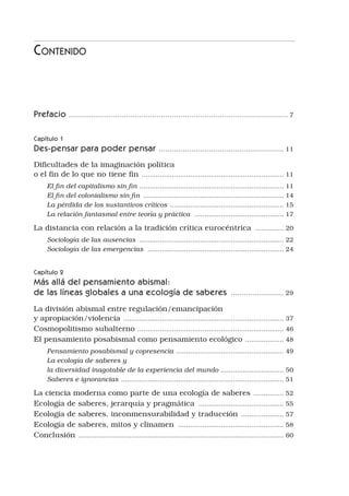 Contenido
Prefacio .
.................................................................................................... 7
Capítulo 1
Des-pensar para poder pensar .
......................................................... 11
Dificultades de la imaginación política 	
o el fin de lo que no tiene fin .
...................................................................... 11
El fin del capitalismo sin fin ....................................................................... 11
El fin del colonialismo sin fin ...................................................................... 14
La pérdida de los sustantivos críticos .
........................................................ 15
La relación fantasmal entre teoría y práctica ............................................. 17
La distancia con relación a la tradición crítica eurocéntrica ............... 20
Sociología de las ausencias ........................................................................ 22
Sociología de las emergencias .................................................................... 24
Capítulo 2
Más allá del pensamiento abismal:
de las líneas globales a una ecología de saberes ......................... 29
La división abismal entre regulación/emancipación 	
y apropiación/violencia .
............................................................................... 37
Cosmopolitismo subalterno .
........................................................................ 46
El pensamiento posabismal como pensamiento ecológico .
................... 48
Pensamiento posabismal y copresencia ..................................................... 49
La ecología de saberes y
la diversidad inagotable de la experiencia del mundo ............................... 50
Saberes e ignorancias .
................................................................................ 51
La ciencia moderna como parte de una ecología de saberes .
............... 52
Ecología de saberes, jerarquía y pragmática ........................................... 55
Ecología de saberes, inconmensurabilidad y traducción .
..................... 57
Ecología de saberes, mitos y clinamen ..................................................... 58
Conclusión .
..................................................................................................... 60
 