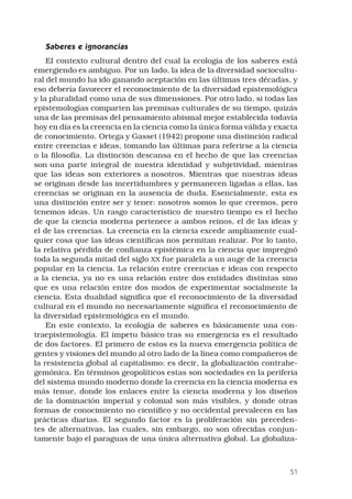 51
Saberes e ignorancias 
El contexto cultural dentro del cual la ecología de los saberes está
emergiendo es ambiguo. Por un lado, la idea de la diversidad sociocultu-
ral del mundo ha ido ganando aceptación en las últimas tres décadas, y
eso debería favorecer el reconocimiento de la diversidad epistemológica
y la pluralidad como una de sus dimensiones. Por otro lado, si todas las
epistemologías comparten las premisas culturales de su tiempo, quizás
una de las premisas del pensamiento abismal mejor establecida todavía
hoy en día es la creencia en la ciencia como la única forma válida y exacta
de conocimiento. Ortega y Gasset (1942) propone una distinción radical
entre creencias e ideas, tomando las últimas para referirse a la ciencia
o la filosofía. La distinción descansa en el hecho de que las creencias
son una parte integral de nuestra identidad y subjetividad, mientras
que las ideas son exteriores a nosotros. Mientras que nuestras ideas
se originan desde las incertidumbres y permanecen ligadas a ellas, las
creencias se originan en la ausencia de duda. Esencialmente, esta es
una distinción entre ser y tener: nosotros somos lo que creemos, pero
tenemos ideas. Un rasgo característico de nuestro tiempo es el hecho
de que la ciencia moderna pertenece a ambos reinos, el de las ideas y
el de las creencias. La creencia en la ciencia excede ampliamente cual-
quier cosa que las ideas científicas nos permitan realizar. Por lo tanto,
la relativa pérdida de confianza epistémica en la ciencia que impregnó
toda la segunda mitad del siglo XX fue paralela a un auge de la creencia
popular en la ciencia. La relación entre creencias e ideas con respecto
a la ciencia, ya no es una relación entre dos entidades distintas sino
que es una relación entre dos modos de experimentar socialmente la
ciencia. Esta dualidad significa que el reconocimiento de la diversidad
cultural en el mundo no necesariamente significa el reconocimiento de
la diversidad epistemológica en el mundo. 
En este contexto, la ecología de saberes es básicamente una con-
traepistemología. El ímpetu básico tras su emergencia es el resultado
de dos factores. El primero de estos es la nueva emergencia política de
gentes y visiones del mundo al otro lado de la línea como compañeros de
la resistencia global al capitalismo: es decir, la globalización contrahe-
gemónica. En términos geopolíticos estas son sociedades en la periferia
del sistema mundo moderno donde la creencia en la ciencia moderna es
más tenue, donde los enlaces entre la ciencia moderna y los diseños
de la dominación imperial y colonial son más visibles, y donde otras
formas de conocimiento no científico y no occidental prevalecen en las
prácticas diarias. El segundo factor es la proliferación sin preceden-
tes de alternativas, las cuales, sin embargo, no son ofrecidas conjun-
tamente bajo el paraguas de una única alternativa global. La globaliza-
 