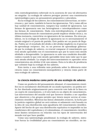 52
ción contrahegemónica sobresale en la ausencia de una tal alternativa
no singular. La ecología de saberes persigue proveer una consistencia
epistemológica para un pensamiento propositivo y pluralista. 
En la ecología de los saberes, los conocimientos interactúan, se entre-
cruzan y, por tanto, también lo hacen las ignorancias. Tal y como allí no
hay unidad de conocimientos, tampoco hay unidad de ignorancia. Las
formas de ignorancia son tan heterogéneas e interdependientes como
las formas de conocimiento. Dada esta interdependencia, el aprender
determinadas formas de conocimiento puede implicar olvidar otras y, en
última instancia, convertirse en ignorantes de las mismas. En otras pa-
labras, en la ecología de saberes la ignorancia no es necesariamente el
estado original o el punto de partida. Este podría ser un punto de llega-
da. Podría ser el resultado del olvido o del olvidar implícito en el proceso
de aprendizaje recíproco. Así, en un proceso de aprendizaje goberna-
do por la ecología de saberes, es crucial comparar el conocimiento que
está siendo aprendido con el conocimiento que por lo tanto está siendo
olvidado o desaprendido. La ignorancia es solo una condición descalifi-
cadora cuando lo que está siendo aprendido tiene más valor que lo que
está siendo olvidado. La utopía del interconocimiento es aprender otros
conocimientos sin olvidar el de uno mismo. Esta es la idea de prudencia
que subsiste bajo la ecología de los saberes. 
Esto invita a una reflexión más profunda sobre la diferencia entre
ciencia como un conocimiento monopolístico y ciencia como parte de
una ecología de saberes. 
La ciencia moderna como parte de una ecología de saberes 
Como un producto del pensamiento abismal, el conocimiento cientí-
fico no es socialmente distribuido de un modo equitativo; no podría ser-
lo; fue diseñado originariamente para convertir este lado de la línea en
un sujeto de conocimiento, y el otro lado en un objeto de conocimiento.
Las intervenciones del mundo real que favorece tienden a ser aquellas
que abastecen a los grupos sociales que tienen mayor acceso al cono-
cimiento científico. Mientras las líneas abismales avancen, la lucha por
la justicia cognitiva global no será exitosa si solamente está basada en
la idea de una distribución más igualitaria del conocimiento científico.
Aparte del hecho de que una distribución equitativa es imposible en las
condiciones del capitalismo y el colonialismo, el conocimiento científico
tiene límites intrínsecos en relación con los tipos de intervención del
mundo real que hace posible. 
Como una epistemología posabismal, la ecología de saberes, mien-
tras fuerza la credibilidad para un conocimiento no científico, no im-
 
