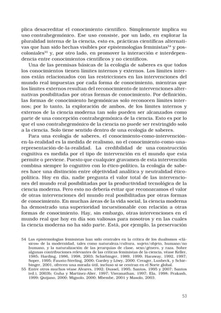 53
plica desacreditar el conocimiento científico. Simplemente implica su
uso contrahegemónico. Ese uso consiste, por un lado, en explorar la
pluralidad interna de la ciencia, esto es, prácticas científicas alternati-
vas que han sido hechas visibles por epistemologías feministas54
 y pos-
coloniales55
y, por otro lado, en promover la interacción e interdepen-
dencia entre conocimientos científicos y no científicos. 
Una de las premisas básicas de la ecología de saberes es que todos
los conocimientos tienen límites internos y externos. Los límites inter-
nos están relacionados con las restricciones en las intervenciones del
mundo real impuestas por cada forma de conocimiento, mientras que
los límites externos resultan del reconocimiento de intervenciones alter-
nativas posibilitadas por otras formas de conocimiento. Por definición,
las formas de conocimiento hegemónicas solo reconocen límites inter-
nos; por lo tanto, la exploración de ambos, de los límites internos y
externos de la ciencia moderna tan solo pueden ser alcanzados como
parte de una concepción contrahegemónica de la ciencia. Esto es por lo
que el uso contrahegemónico de la ciencia no puede ser restringido solo
a la ciencia. Solo tiene sentido dentro de una ecología de saberes. 
Para una ecología de saberes, el conocimiento-como-intervención-
en-la-realidad es la medida de realismo, no el conocimiento-como-una-
representación-de-la-realidad. La credibilidad de una construcción
cognitiva es medida por el tipo de intervención en el mundo que esta
permite o previene. Puesto que cualquier gravamen de esta intervención
combina siempre lo cognitivo con lo ético-político, la ecología de sabe-
res hace una distinción entre objetividad analítica y neutralidad ético-
política. Hoy en día, nadie pregunta el valor total de las intervencio-
nes del mundo real posibilitadas por la productividad tecnológica de la
ciencia moderna. Pero esto no debería evitar que reconozcamos el valor
de otras intervenciones del mundo real posibilitadas por otras formas
de conocimiento. En muchas áreas de la vida social, la ciencia moderna
ha demostrado una superioridad incuestionable con relación a otras
formas de conocimiento. Hay, sin embargo, otras intervenciones en el
mundo real que hoy en día son valiosas para nosotros y en las cuales
la ciencia moderna no ha sido parte. Está, por ejemplo, la preservación
54	 Las epistemologías feministas han sido centrales en la crítica de los dualismos «clá-
sicos» de la modernidad, tales como naturaleza/cultura, sujeto/objeto, humano/no
humano, y la naturalización de las jerarquías de clase, sexo/género, y raza. Sobre
algunas contribuciones relevantes de las críticas feministas de la ciencia, véase Keller,
1985; Harding, 1986, 1998, 2003; Schiebinger, 1989, 1999; Haraway, 1992, 1997;
Soper, 1995; Fausto-Sterling, 2000; Gardey y Löwy, 2000. Creager, Lunbeck, y Schie-
binger, 2001, ofrecen una mirada útil, incluso si se centran en el Norte global.
55	 Entre otros muchos véase Alvares, 1992; Dussel, 1995; Santos, 1995 y 2007; Santos
(ed.), 2003b; Guha y Martínez-Alier, 1997; Visvanathan, 1997; Ela, 1998; Prakash,
1999; Quijano, 2000; Mignolo, 2000; Mbembe, 2001 y Masolo, 2003.
 