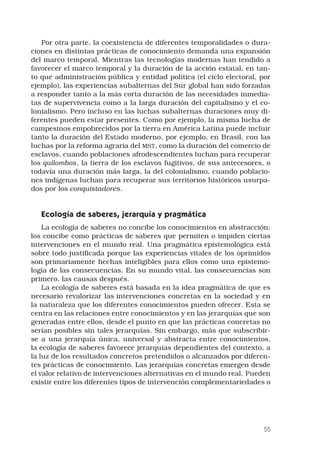 55
Por otra parte, la coexistencia de diferentes temporalidades o dura-
ciones en distintas prácticas de conocimiento demanda una expansión
del marco temporal. Mientras las tecnologías modernas han tendido a
favorecer el marco temporal y la duración de la acción estatal, en tan-
to que administración pública y entidad política (el ciclo electoral, por
ejemplo), las experiencias subalternas del Sur global han sido forzadas
a responder tanto a la más corta duración de las necesidades inmedia-
tas de supervivencia como a la larga duración del capitalismo y el co-
lonialismo. Pero incluso en las luchas subalternas duraciones muy di-
ferentes pueden estar presentes. Como por ejemplo, la misma lucha de
campesinos empobrecidos por la tierra en América Latina puede incluir
tanto la duración del Estado moderno, por ejemplo, en Brasil, con las
luchas por la reforma agraria del MST, como la duración del comercio de
esclavos, cuando poblaciones afrodescendientes luchan para recuperar
los quilombos, la tierra de los esclavos fugitivos, de sus antecesores, o
todavía una duración más larga, la del colonialismo, cuando poblacio-
nes indígenas luchan para recuperar sus territorios históricos usurpa-
dos por los conquistadores. 
Ecología de saberes, jerarquía y pragmática 
La ecología de saberes no concibe los conocimientos en abstracción;
los concibe como prácticas de saberes que permiten o impiden ciertas
intervenciones en el mundo real. Una pragmática epistemológica está
sobre todo justificada porque las experiencias vitales de los oprimidos
son primariamente hechas inteligibles para ellos como una epistemo-
logía de las consecuencias. En su mundo vital, las consecuencias son
primero, las causas después. 
La ecología de saberes está basada en la idea pragmática de que es
necesario revalorizar las intervenciones concretas en la sociedad y en
la naturaleza que los diferentes conocimientos pueden ofrecer. Esta se
centra en las relaciones entre conocimientos y en las jerarquías que son
generadas entre ellos, desde el punto en que las prácticas concretas no
serían posibles sin tales jerarquías. Sin embargo, más que subscribir-
se a una jerarquía única, universal y abstracta entre conocimientos,
la ecología de saberes favorece jerarquías dependientes del contexto, a
la luz de los resultados concretos pretendidos o alcanzados por diferen-
tes prácticas de conocimiento. Las jerarquías concretas emergen desde
el valor relativo de intervenciones alternativas en el mundo real. Pueden
existir entre los diferentes tipos de intervención complementariedades o
 