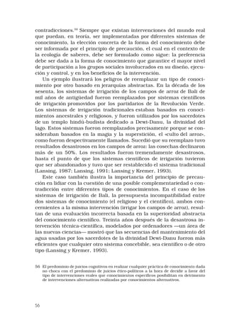 56
contradicciones.56
 Siempre que existan intervenciones del mundo real
que puedan, en teoría, ser implementadas por diferentes sistemas de
conocimiento, la elección concreta de la forma del conocimiento debe
ser informada por el principio de precaución, el cual en el contexto de
la ecología de saberes, debe ser formulado como sigue: la preferencia
debe ser dada a la forma de conocimiento que garantice el mayor nivel
de participación a los grupos sociales involucrados en su diseño, ejecu-
ción y control, y en los beneficios de la intervención. 
Un ejemplo ilustrará los peligros de reemplazar un tipo de conoci-
miento por otro basado en jerarquías abstractas. En la década de los
sesenta, los sistemas de irrigación de los campos de arroz de Bali de
mil años de antigüedad fueron reemplazados por sistemas científicos
de irrigación promovidos por los partidarios de la Revolución Verde.
Los sistemas de irrigación tradicionales estaban basados en conoci-
mientos ancestrales y religiosos, y fueron utilizados por los sacerdotes
de un templo hindú-budista dedicado a Dewi-Danu, la divinidad del
lago. Estos sistemas fueron reemplazados precisamente porque se con-
sideraban basados en la magia y la superstición, el «culto del arroz»,
como fueron despectivamente llamados. Sucedió que su reemplazo tuvo
resultados desastrosos en los campos de arroz: las cosechas declinaron
más de un 50%. Los resultados fueron tremendamente desastrosos,
hasta el punto de que los sistemas científicos de irrigación tuvieron
que ser abandonados y tuvo que ser restablecido el sistema tradicional
(Lansing, 1987; Lansing, 1991; Lansing y Kremer, 1993). 
Este caso también ilustra la importancia del principio de precau-
ción en lidiar con la cuestión de una posible complementariedad o con-
tradicción entre diferentes tipos de conocimientos. En el caso de los
sistemas de irrigación de Bali, la presupuesta incompatibilidad entre
dos sistemas de conocimiento (el religioso y el científico), ambos con-
cernientes a la misma intervención (irrigar los campos de arroz), resul-
tan de una evaluación incorrecta basada en la superioridad abstracta
del conocimiento científico. Treinta años después de la desastrosa in-
tervención técnica-científica, modelados por ordenadores —un área de
las nuevas ciencias— mostró que las secuencias del mantenimiento del
agua usadas por los sacerdotes de la divinidad Dewi-Danu fueron más
eficientes que cualquier otro sistema concebible, sea científico o de otro
tipo (Lansing y Kremer, 1993). 
56	 El predominio de juicios cognitivos en realizar cualquier práctica de conocimiento dada
no choca con el predominio de juicios ético-políticos a la hora de decidir a favor del
tipo de intervenciones reales que conocimientos específicos posibilitan en detrimento
de intervenciones alternativas realizadas por conocimientos alternativos.
 