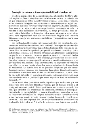 57
Ecología de saberes, inconmensurabilidad y traducción 
Desde la perspectiva de las epistemologías abismales del Norte glo-
bal, vigilar las fronteras de los saberes relevantes es mucho más decisi-
vo que argumentar sobre las diferencias internas. Como consecuencia,
se ha realizado un epistemicidio masivo en los últimos cinco siglos, por
el que una inmensa riqueza de experiencias cognitivas ha sido perdida.
Para recuperar algunas de estas experiencias, la ecología de saberes
recurre a una traducción intercultural, su rasgo posabismal más ca-
racterístico. Imbuidas en diferentes culturas occidentales y no occiden-
tales, esas experiencias usan no solo diferentes lenguas sino también
diferentes categorías, universos simbólicos, y aspiraciones para una
vida mejor. 
Las profundas diferencias entre conocimientos nos brindan la cues-
tión de la inconmensurabilidad, una cuestión usada por la epistemolo-
gía abismal para desacreditar la posibilidad misma de la ecología de sa-
beres. Una ilustración ayudará: ¿es posible establecer un diálogo entre
la filosofía occidental y la filosofía africana? Así planteado, la respuesta
no puede ser si no una respuesta positiva; tienen en común el hecho
de que ambas son filosofías.57
Sin embargo, para muchos filósofos occi-
dentales y africanos, no es posible referirse a una filosofía africana por-
que hay solo una filosofía, cuya universalidad no es puesta en cuestión
por el hecho de que hasta ahora ha sido principalmente desarrollada
en Occidente. En África, esta es la posición adoptada por los filóso-
fos modernistas, como así son llamados. Para otros filósofos africanos,
los filósofos tradicionalistas, existe una filosofía africana, la cual, des-
de que está imbuida en la cultura africana, es inconmnensurable con
la filosofía occidental, y debería por tanto seguir su línea autónoma de
desarrollo.58
Entre estas dos posiciones están aquellas que defienden que no
existe una sino muchas filosofías y creen que el diálogo mutuo y el
enriquecimiento es posible. Estas posiciones son las que a menudo tie-
nen que afrontar los problemas de inconmensurabilidad, incompati-
bilidad o la no inteligibilidad recíproca. Consideran, sin embargo, que
la inconmensurabilidad no impide necesariamente la comunicación
y que incluso puede permitir insospechadas formas de complemen-
tariedad. Todo ello depende del uso de procedimientos adecuados de
traducción intercultural. A través de la traducción, llega a ser posible
57	 Y el mismo argumento puede ser utilizado con relación a un diálogo entre religiones.
58	 Sobre esta cuestión, véase Eze, 1997; Karp y Masolo, 2000; Hountondji, 2002; Coetzee
y Roux, 2002; Brown, 2004.
 