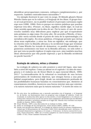 58
identificar preocupaciones comunes, enfoques complementarios y, por
supuesto, también contradicciones intratables.59
 
Un ejemplo ilustrará lo que está en juego. El filósofo ghanés Kwasi
Wiredu clama que en la cultura y el lenguaje de los Akan, el grupo étni-
co al cual pertenece, no es posible traducir el precepto cartesiano cogito
ergo sum (1990, 1996). Esto es porque no existen palabras que puedan
expresar esta idea. «Pensar», en Akan, significa «medir algo», lo cual no
tiene sentido aparejado con la idea de ser. Por lo tanto, el «ser» de «sum»
resulta también muy dificultoso para explicar por qué el equivalente
más próximo es algo como «Yo estoy ahí». De acuerdo a Wiredu, el loca-
tivo «ahí» «sería suicida desde el punto de vista de la epistemología y la
metafísica del cogito». En otras palabras, el lenguaje permite que ciertas
ideas sean explicadas, y otras no. Esto no significa, sin embargo, que
la relación entre la filosofía africana y la occidental tenga que terminar
ahí. Como Wiredu ha tratado de demostrar, es posible desarrollar ar-
gumentos autónomos con base en la filosofía africana, no solo sobre o
por qué esta no puede explicar el cogito ergo sum, sino también muchas
ideas alternativas que ella puede expresar y que la filosofía occidental
no puede hacerlo.60
 
Ecología de saberes, mitos y clinamen 
La ecología de saberes no solo acontece a nivel del logos, sino tam-
bién a nivel del mythos. Como ya afirmé en el capítulo 1 la idea de emer-
gencia o el «todavía no» de Ernst Bloch es aquí esencial (Bloch, 1995:
241).61
La intensificación de la voluntad es resultado de una lectura
potenciadora de tendencias objetivas, que otorgan fuerza a una posi-
bilidad auspiciadora, pero frágil, desde un entendimiento profundo de
las posibilidades humanas basadas en conocimientos que, distintos al
conocimiento científico, favorecen una fuerza interior más que exterior,
o la natura naturans más que la natura naturata.62
A través de estos co-
59	 En esta área, los problemas son a menudo asociados con el lenguaje, y el lenguaje
es, de hecho, un instrumento clave en propiciar una ecología de saberes. Como un
resultado, la traducción debe operar en dos niveles, el nivel lingüístico y el cultural. La
traducción cultural será una de las tareas más cambiantes afrontadas por los filósofos,
científicos sociales y activistas sociales en el siglo XXI. Abordo esta cuestión con mayor
detalle en Santos, 2004 y 2006a.
60	 Véase Wiredu, 1997 y una discusión de su trabajo en Osha, 1999.
61	 Sobre la sociología de las emergencias, véase Santos 2004 y 2006a: 87-126.
62	 Desde una perspectiva diferente, la ecología de saberes busca la misma complementa-
riedad que el Renacimiento de Paracelso (1493-1541) identificado entre «Archeus», la
voluntad elemental en el germen y el cuerpo, y «Vulcanus», la fuerza natural de la ma-
teria. Véase Paracelso, 1989: 33 y el texto completo en «microcosmos y macrocosmos»
(1989: 17-67). Véase también Paracelso,1967.
 