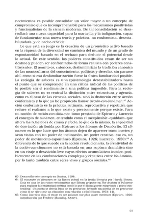 59
nocimientos es posible consolidar un valor mayor o un concepto de
compromiso que es incomprehensible para los mecanismos positivistas
y funcionalistas de la ciencia moderna. De tal consolidación se desa-
rrollará una nueva capacidad para la maravilla y la indignación, capaz
de fundamentar una nueva teoría y práctica, no conformista, desesta-
bilizadora, y de hecho rebelde. 
Lo que está en juego es la creación de un pronóstico activo basado
en la riqueza de la diversidad no canónica del mundo y de un grado de
espontaneidad basado en el rechazo para deducir el potencial desde
lo actual. En este sentido, los poderes constituidos cesan de ser un
destino y pueden ser confrontados de forma realista con poderes cons-
tituyentes. El asunto es, entonces, desfamiliarizar la tradición canónica
de las monoculturas del conocimiento, políticas y derecho, sin pararse
ahí, como si esa desfamiliarización fuese la única familiaridad posible.
La ecología de saberes es una epistemología desestabilizadora hasta
el punto que se compromete en una crítica radical de las políticas de
lo posible sin el rendimiento a una política imposible. Para la ecolo-
gía de saberes no es central la distinción entre estructura y agencia,
como es el caso de las ciencias sociales, sino la distinción entre acción
conformista y lo que yo he propuesto llamar acción-con-clinamen.63
Ac-
ción conformista es la práctica rutinaria, reproductiva y repetitiva que
reduce el realismo a lo que existe y precisamente porque existe. Para
mi noción de acción-con-clinamen tomo prestado de Epicuro y Lucrecio
el concepto de clinamen, entendido como el inexplicable «quiddam» que
altera las relaciones de causa y efecto, lo que es lo mismo, la capacidad
de desviación atribuida por Epicuro a los átomos de Demócrito. El cli-
namen es lo que hace que los átomos dejen de aparecer como inertes y
sean vistos con un poder de inclinación, un poder creativo, eso es, un
poder de movimiento espontáneo (Epicuro, 1926; Lucrecio, 1950).64
A
diferencia de lo que sucede en la acción revolucionaria, la creatividad de
la acción-con-clinamen no está basada en una ruptura dramática sino
en un viraje o desviación leve cuyos efectos acumulativos inciden posi-
blemente en las combinaciones complejas y creativas entre los átomos,
por lo tanto también entre seres vivos y grupos sociales.65
 
63	 Desarrollo este concepto en Santos, 1998.
64	 El concepto de clinamen se ha hecho actual en la teoría literaria por Harold Bloom.
Esta es una de las ratios revisionistas que Bloom propone en The Anxiety of Influence
para explicar la creatividad poética como lo que él llama poetic misprision o poetic mis-
reading: «Un poeta se desvía lejos de su precursor, leyendo un poema de su precursor
como si se ejecutase un clinamen con relación a ello» (Bloom, 1973: 14).
65	 Como Lucrecio dijo, el viraje es per paucum nec plus quam minimum (Epicuro, 1926:
introducción por Frederic Manning, XXXIV).
 