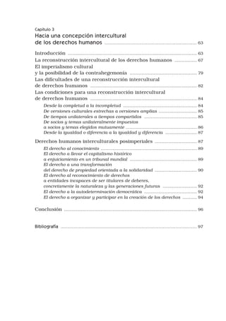 Capítulo 3
Hacia una concepción intercultural
de los derechos humanos .................................................................. 63
Introducción ................................................................................................... 63
La reconstrucción intercultural de los derechos humanos .................. 67
El imperialismo cultural 	
y la posibilidad de la contrahegemonía .................................................... 79
Las dificultades de una reconstrucción intercultural 	
de derechos humanos .................................................................................. 82
Las condiciones para una reconstrucción intercultural 	
de derechos humanos .................................................................................. 84
Desde la completud a la incompletud ......................................................... 84
De versiones culturales estrechas a versiones amplias .
............................. 85
De tiempos unilaterales a tiempos compartidos ......................................... 85
De socios y temas unilateralmente impuestos
a socios y temas elegidos mutuamente ...................................................... 86
Desde la igualdad o diferencia a la igualdad y diferencia ......................... 87
Derechos humanos interculturales posimperiales ................................. 87
El derecho al conocimiento .
......................................................................... 89
El derecho a llevar el capitalismo histórico
a enjuiciamiento en un tribunal mundial .................................................... 89
El derecho a una transformación
del derecho de propiedad orientada a la solidaridad ................................. 90
El derecho al reconocimiento de derechos
a entidades incapaces de ser titulares de deberes,
concretamente la naturaleza y las generaciones futuras ........................... 92
El derecho a la autodeterminación democrática ......................................... 92
El derecho a organizar y participar en la creación de los derechos ............ 94
Conclusión ...................................................................................................... 96
Bibliografía ................................................................................................. 97
 