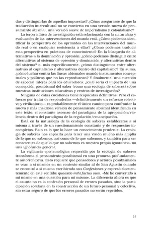 61
das y distinguirlas de aquellas impuestas? ¿Cómo asegurarse de que la
traducción intercultural no se convierta en una versión nueva de pen-
samiento abismal, una versión suave de imperialismo y colonialismo? 
La tercera línea de investigación está relacionada con la naturaleza y
evaluación de las intervenciones del mundo real. ¿Cómo podemos iden-
tificar la perspectiva de los oprimidos en las intervenciones del mun-
do real o en cualquier resistencia a ellas? ¿Cómo podemos traducir
esta perspectiva en prácticas de conocimiento? En la búsqueda de al-
ternativas a la dominación y opresión: ¿cómo podemos distinguir entre
alternativas al sistema de opresión y dominación y alternativas dentro
del sistema? o, más específicamente, ¿cómo distinguimos entre alter-
nativas al capitalismo y alternativas dentro del capitalismo? En suma,
¿cómo luchar contra las líneas abismales usando instrumentos concep-
tuales y políticos que no las reproduzcan? Y finalmente, una cuestión
de especial interés para los educadores: ¿cuál sería el impacto de una
concepción posabismal del saber (como una ecología de saberes) sobre
nuestras instituciones educativas y centros de investigación? 
Ninguna de estas cuestiones tiene respuestas definitivas. Pero el es-
fuerzo por tratar de responderlas —definitivamente un esfuerzo colecti-
vo y civilizatorio— es probablemente el único camino para confrontar la
nueva y más insidiosa versión de pensamiento abismal identificada en
este texto: el constante ascenso del paradigma de la apropiación/vio-
lencia dentro del paradigma de la regulación/emancipación. 
Está en la naturaleza de la ecología de saberes establecerse a sí
misma a través de un cuestionamiento constante y de respuestas in-
completas. Esto es lo que lo hace un conocimiento prudente. La ecolo-
gía de saberes nos capacita para tener una visión mucho más amplia
de lo que no sabemos, así como de lo que sabemos, y también para ser
conscientes de que lo que no sabemos es nuestra propia ignorancia, no
una ignorancia general. 
La vigilancia epistemológica requerida por la ecología de saberes
transforma el pensamiento posabismal en una promesa profundamen-
te autorreflexiva. Esto requiere que pensadores y actores posabismales
se vean a sí mismos en un contexto similar al de San Agustín cuando
se encontró a sí mismo escribiendo sus Confesiones y expresó elocuen-
temente en este sentido: quaestio mihi factus sum, «Me he convertido a
mí mismo en una cuestión para mí mismo». La diferencia ahora es que
el asunto no es la confesión personal de errores pasados, sino la parti-
cipación solidaria en la construcción de un futuro personal y colectivo,
sin estar seguro de que los errores pasados no serán repetidos. 
 