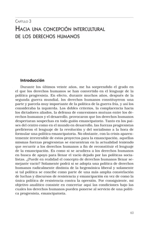 63
Capítulo 3
Hacia una concepción intercultural
de los derechos humanos
Introducción
Durante los últimos veinte años, me ha sorprendido el grado en
el que los derechos humanos se han convertido en el lenguaje de la
política progresista. En efecto, durante muchos años, después de la
segunda guerra mundial, los derechos humanos constituyeron una
parte y parcela muy importante de la política de la guerra fría, y así los
consideraba la izquierda. Los dobles criterios, la complacencia hacia
los dictadores aliados, la defensa de concesiones mutuas entre los de-
rechos humanos y el desarrollo, provocaron que los derechos humanos
despertaran sospechas en todo guión emancipatorio. Tanto en los paí-
ses del centro como en el mundo en desarrollo, las fuerzas progresistas
prefirieron el lenguaje de la revolución y del socialismo a la hora de
formular una política emancipatoria. No obstante, con la crisis aparen-
temente irreversible de estos proyectos para la emancipación, aquellas
mismas fuerzas progresistas se encuentran en la actualidad teniendo
que recurrir a los derechos humanos a fin de reconstituir el lenguaje
de la emancipación. Es como si se acudiera a los derechos humanos
en busca de apoyo para llenar el vacío dejado por las políticas socia-
listas. ¿Puede en realidad el concepto de derechos humanos llenar se-
mejante vacío? Solamente podrá si se adopta una política de derechos
humanos radicalmente distinta de la hegemónica liberal y solamente
si tal política se concibe como parte de una más amplia constelación
de luchas y discursos de resistencia y emancipación en vez de como la
única política de resistencia contra la opresión. Por consiguiente, mi
objetivo analítico consiste en concretar aquí las condiciones bajo las
cuales los derechos humanos pueden ponerse al servicio de una políti-
ca progresista, emancipatoria.
 