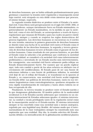 65
de derechos humanos, que se había utilizado predominantemente para
gestionar y mantener la tensión entre regulación y emancipación social
bajo control, está atrapada en esta doble crisis mientras que procura,
al mismo tiempo, superarla.
La segunda tensión dialéctica se produce entre el Estado y la socie-
dad civil. Como Dicey notó perspicazmente en el siglo XIX (1948: 306), el
Estado moderno, aunque inicialmente fuera un Estado minimalista, es
potencialmente un Estado maximalista, en la medida en que la socie-
dad civil, como el otro del Estado, se autorreproduce a través de leyes y
regulaciones que emanan del Estado y para las cuales no parece existir
un límite, siempre y cuando se respeten las reglas democráticas del
proceso legislativo. Los derechos humanos se encuentran en el núcleo
de esta tensión; mientras la primera generación de derechos humanos
se diseñó como una lucha de la sociedad civil contra el Estado como el
único violador de los derechos humanos, la segunda y tercera genera-
ción de derechos humanos recurre al Estado como el garante de los de-
rechos humanos. Como resultado de este proceso histórico, se percibió
al Estado como la solución a los problemas que confronta la sociedad
civil. En realidad, se consideró a la sociedad civil como inherentemente
problemática y necesitada de un Estado mucho más intervencionista.
Por consiguiente, una sociedad civil fuerte solamente podía reflejar un
Estado democráticamente fuerte. Por razones que no puedo explicar
aquí, todo esto cambió a partir de los años ochenta en adelante con el
crecimiento del neoliberalismo. El Estado pasó de ser una fuente de
soluciones infinitas a una fuente de problemas infinitos, la sociedad
civil dejó de ser el reflejo del Estado y se transformó en lo opuesto al
Estado y, en consecuencia, una sociedad civil fuerte acabó exigiendo
un Estado débil. Las políticas de derechos humanos, tanto en sus ver-
siones hegemónicas como contrahegemónicas, quedaron atrapadas en
esta rápida transformación de conceptos y hasta ahora todavía no se
han recuperado de ello.
Finalmente, la tercera tensión se produce entre el Estado-nación y
lo que designamos globalización. El modelo político de la modernidad
occidental es el de Estados-nación soberanos que coexisten en un sis-
tema internacional de Estados soberanos iguales: el sistema interesta-
tal. La unidad y escala privilegiada tanto de la regulación social como
de la emancipación social es el Estado-nación. El sistema interestatal
siempre se ha concebido como una sociedad más o menos anárquica,
regulada por una legalidad muy flexible, del mismo modo que el inter-
nacionalismo de la clase trabajadora siempre ha constituido más una
aspiración que una realidad. Hoy día, la erosión selectiva del Estado-
nación debida a la intensificación de la globalización neoliberal plantea
 