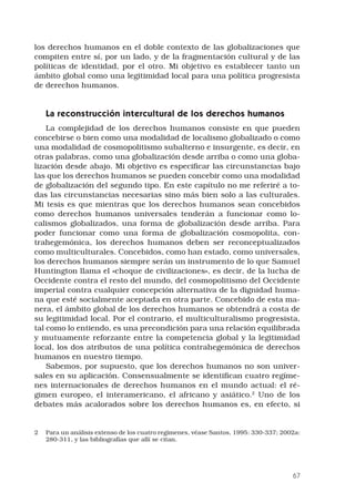 67
los derechos humanos en el doble contexto de las globalizaciones que
compiten entre sí, por un lado, y de la fragmentación cultural y de las
políticas de identidad, por el otro. Mi objetivo es establecer tanto un
ámbito global como una legitimidad local para una política progresista
de derechos humanos.
La reconstrucción intercultural de los derechos humanos
La complejidad de los derechos humanos consiste en que pueden
concebirse o bien como una modalidad de localismo globalizado o como
una modalidad de cosmopolitismo subalterno e insurgente, es decir, en
otras palabras, como una globalización desde arriba o como una globa-
lización desde abajo. Mi objetivo es especificar las circunstancias bajo
las que los derechos humanos se pueden concebir como una modalidad
de globalización del segundo tipo. En este capítulo no me referiré a to-
das las circunstancias necesarias sino más bien solo a las culturales.
Mi tesis es que mientras que los derechos humanos sean concebidos
como derechos humanos universales tenderán a funcionar como lo-
calismos globalizados, una forma de globalización desde arriba. Para
poder funcionar como una forma de globalización cosmopolita, con-
trahegemónica, los derechos humanos deben ser reconceptualizados
como multiculturales. Concebidos, como han estado, como universales,
los derechos humanos siempre serán un instrumento de lo que Samuel
Huntington llama el «choque de civilizaciones», es decir, de la lucha de
Occidente contra el resto del mundo, del cosmopolitismo del Occidente
imperial contra cualquier concepción alternativa de la dignidad huma-
na que esté socialmente aceptada en otra parte. Concebido de esta ma-
nera, el ámbito global de los derechos humanos se obtendrá a costa de
su legitimidad local. Por el contrario, el multiculturalismo progresista,
tal como lo entiendo, es una precondición para una relación equilibrada
y mutuamente reforzante entre la competencia global y la legitimidad
local, los dos atributos de una política contrahegemónica de derechos
humanos en nuestro tiempo.
Sabemos, por supuesto, que los derechos humanos no son univer-
sales en su aplicación. Consensualmente se identifican cuatro regíme-
nes internacionales de derechos humanos en el mundo actual: el ré-
gimen europeo, el interamericano, el africano y asiático.
Uno de los
debates más acalorados sobre los derechos humanos es, en efecto, si
	 Para un análisis extenso de los cuatro regímenes, véase Santos, 1995: 330-337; 2002a:
280-311, y las bibliografías que allí se citan.
 