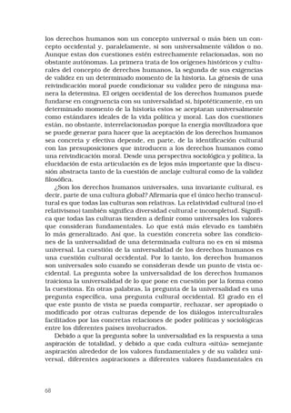 68
los derechos humanos son un concepto universal o más bien un con-
cepto occidental y, paralelamente, si son universalmente válidos o no.
Aunque estas dos cuestiones estén estrechamente relacionadas, son no
obstante autónomas. La primera trata de los orígenes históricos y cultu-
rales del concepto de derechos humanos, la segunda de sus exigencias
de validez en un determinado momento de la historia. La génesis de una
reivindicación moral puede condicionar su validez pero de ninguna ma-
nera la determina. El origen occidental de los derechos humanos puede
fundarse en congruencia con su universalidad si, hipotéticamente, en un
determinado momento de la historia estos se aceptaran universalmente
como estándares ideales de la vida política y moral. Las dos cuestiones
están, no obstante, interrelacionadas porque la energía movilizadora que
se puede generar para hacer que la aceptación de los derechos humanos
sea concreta y efectiva depende, en parte, de la identificación cultural
con las presuposiciones que introducen a los derechos humanos como
una reivindicación moral. Desde una perspectiva sociológica y política, la
elucidación de esta articulación es de lejos más importante que la discu-
sión abstracta tanto de la cuestión de anclaje cultural como de la validez
filosófica.
¿Son los derechos humanos universales, una invariante cultural, es
decir, parte de una cultura global? Afirmaría que el único hecho transcul-
tural es que todas las culturas son relativas. La relatividad cultural (no el
relativismo) también significa diversidad cultural e incompletud. Signifi-
ca que todas las culturas tienden a definir como universales los valores
que consideran fundamentales. Lo que está más elevado es también
lo más generalizado. Así que, la cuestión concreta sobre las condicio-
nes de la universalidad de una determinada cultura no es en sí misma
universal. La cuestión de la universalidad de los derechos humanos es
una cuestión cultural occidental. Por lo tanto, los derechos humanos
son universales solo cuando se consideran desde un punto de vista oc-
cidental. La pregunta sobre la universalidad de los derechos humanos
traiciona la universalidad de lo que pone en cuestión por la forma como
la cuestiona. En otras palabras, la pregunta de la universalidad es una
pregunta específica, una pregunta cultural occidental. El grado en el
que este punto de vista se pueda compartir, rechazar, ser apropiado o
modificado por otras culturas depende de los diálogos interculturales
facilitados por las concretas relaciones de poder políticas y sociológicas
entre los diferentes países involucrados.
Debido a que la pregunta sobre la universalidad es la respuesta a una
aspiración de totalidad, y debido a que cada cultura «sitúa» semejante
aspiración alrededor de los valores fundamentales y de su validez uni-
versal, diferentes aspiraciones a diferentes valores fundamentales en
 