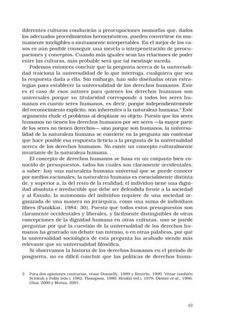 69
diferentes culturas conducirán a preocupaciones isomorfas que, dados
los adecuados procedimientos hermenéuticos, pueden convertirse en mu-
tuamente inteligibles o mutuamente interpretables. En el mejor de los ca-
sos es aún posible conseguir una mezcla o interpenetración de preocu-
paciones y conceptos. Cuando más iguales sean las relaciones de poder
entre las culturas, más probable será que tal mestizaje suceda.
Podemos entonces concluir que la pregunta acerca de la universali-
dad traiciona la universalidad de lo que interroga, cualquiera que sea
la respuesta dada a ella. Sin embargo, han sido diseñadas otras estra-
tegias para establecer la universalidad de los derechos humanos. Este
es el caso de esos autores para quienes los derechos humanos son
universales porque su titularidad corresponde a todos los seres hu-
manos en cuanto seres humanos, es decir, porque independientemente
del reconocimiento explícito, son inherentes a la naturaleza humana.
Este
argumento elude el problema al desplazar su objeto. Puesto que los seres
humanos no tienen los derechos humanos por ser seres —la mayor parte
de los seres no tienen derechos— sino porque son humanos, la universa-
lidad de la naturaleza humana se convierte en la pregunta sin contestar
que hace posible esa respuesta ficticia a la pregunta de la universalidad
acerca de los derechos humanos. No existe un concepto culturalmente
invariante de la naturaleza humana.
El concepto de derechos humanos se basa en un conjunto bien co-
nocido de presupuestos, todos los cuales son claramente occidentales,
a saber: hay una naturaleza humana universal que se puede conocer
por medios racionales; la naturaleza humana es esencialmente distinta
de, y superior a, la del resto de la realidad; el individuo tiene una digni-
dad absoluta e irreductible que debe ser defendida frente a la sociedad
y al Estado; la autonomía del individuo requiere de una sociedad or-
ganizada de una manera no jerárquica, como una suma de individuos
libres (Panikkar, 1984: 30). Puesto que todos estos presupuestos son
claramente occidentales y liberales, y fácilmente distinguibles de otras
concepciones de la dignidad humana en otras culturas, uno se puede
preguntar por qué la cuestión de la universalidad de los derechos hu-
manos ha generado un debate tan intenso, o en otras palabras, por qué
la universalidad sociológica de esta pregunta ha acabado siendo más
relevante que su universalidad filosófica.
Si observamos la historia de los derechos humanos en el período de
posguerra, no es difícil concluir que las políticas de derechos huma-
	 Para dos opiniones contrarias, véase Donnelly, 1989 y Renteln, 1990. Véase también
Schwab y Pollis (eds.), 1982; Thompson, 1980; Henkin (ed.), 1979; Diemer et al., 1986;
Ghai, 2000 y Mutua, 2001.
 