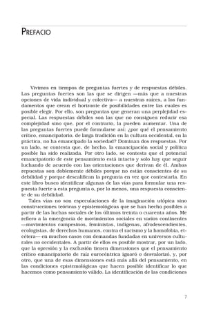 Prefacio
Vivimos en tiempos de preguntas fuertes y de respuestas débiles.
Las preguntas fuertes son las que se dirigen —más que a nuestras
opciones de vida individual y colectiva— a nuestras raíces, a los fun-
damentos que crean el horizonte de posibilidades entre las cuales es
posible elegir. Por ello, son preguntas que generan una perplejidad es-
pecial. Las respuestas débiles son las que no consiguen reducir esa
complejidad sino que, por el contrario, la pueden aumentar. Una de
las preguntas fuertes puede formularse así: ¿por qué el pensamiento
crítico, emancipatorio, de larga tradición en la cultura occidental, en la
práctica, no ha emancipado la sociedad? Dominan dos respuestas. Por
un lado, se contesta que, de hecho, la emancipación social y política
posible ha sido realizada. Por otro lado, se contesta que el potencial
emancipatorio de este pensamiento está intacto y solo hay que seguir
luchando de acuerdo con las orientaciones que derivan de él. Ambas
repuestas son doblemente débiles porque no están conscientes de su
debilidad y porque descalifican la pregunta en vez que contestarla. En
este libro busco identificar algunas de las vías para formular una res-
puesta fuerte a esta pregunta o, por lo menos, una respuesta conscien-
te de su debilidad.
Tales vías no son especulaciones de la imaginación utópica sino
construcciones teóricas y epistemológicas que se han hecho posibles a
partir de las luchas sociales de los últimos treinta o cuarenta años. Me
refiero a la emergencia de movimientos sociales en varios continentes
—movimientos campesinos, feministas, indígenas, afrodescendientes,
ecologistas, de derechos humanos, contra el racismo y la homofobia, et-
cétera— en muchos casos con demandas fundadas en universos cultu-
rales no occidentales. A partir de ellos es posible mostrar, por un lado,
que la opresión y la exclusión tienen dimensiones que el pensamiento
crítico emancipatorio de raíz eurocéntrica ignoró o desvalorizó, y, por
otro, que una de esas dimensiones está más allá del pensamiento, en
las condiciones epistemológicas que hacen posible identificar lo que
hacemos como pensamiento válido. La identificación de las condiciones
 