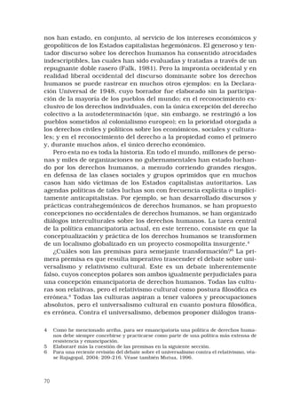70
nos han estado, en conjunto, al servicio de los intereses económicos y
geopolíticos de los Estados capitalistas hegemónicos. El generoso y ten-
tador discurso sobre los derechos humanos ha consentido atrocidades
indescriptibles, las cuales han sido evaluadas y tratadas a través de un
repugnante doble rasero (Falk, 1981). Pero la impronta occidental y en
realidad liberal occidental del discurso dominante sobre los derechos
humanos se puede rastrear en muchos otros ejemplos: en la Declara-
ción Universal de 1948, cuyo borrador fue elaborado sin la participa-
ción de la mayoría de los pueblos del mundo; en el reconocimiento ex-
clusivo de los derechos individuales, con la única excepción del derecho
colectivo a la autodeterminación (que, sin embargo, se restringió a los
pueblos sometidos al colonialismo europeo); en la prioridad otorgada a
los derechos civiles y políticos sobre los económicos, sociales y cultura-
les; y en el reconocimiento del derecho a la propiedad como el primero
y, durante muchos años, el único derecho económico.
Pero esta no es toda la historia. En todo el mundo, millones de perso-
nas y miles de organizaciones no gubernamentales han estado luchan-
do por los derechos humanos, a menudo corriendo grandes riesgos,
en defensa de las clases sociales y grupos oprimidos que en muchos
casos han sido víctimas de los Estados capitalistas autoritarios. Las
agendas políticas de tales luchas son con frecuencia explícita o implíci-
tamente anticapitalistas. Por ejemplo, se han desarrollado discursos y
prácticas contrahegemónicos de derechos humanos, se han propuesto
concepciones no occidentales de derechos humanos, se han organizado
diálogos interculturales sobre los derechos humanos. La tarea central
de la política emancipatoria actual, en este terreno, consiste en que la
conceptualización y práctica de los derechos humanos se transformen
de un localismo globalizado en un proyecto cosmopolita insurgente.
¿Cuáles son las premisas para semejante transformación?
La pri-
mera premisa es que resulta imperativo trascender el debate sobre uni-
versalismo y relativismo cultural. Este es un debate inherentemente
falso, cuyos conceptos polares son ambos igualmente perjudiciales para
una concepción emancipatoria de derechos humanos. Todas las cultu-
ras son relativas, pero el relativismo cultural como postura filosófica es
errónea.
Todas las culturas aspiran a tener valores y preocupaciones
absolutos, pero el universalismo cultural en cuanto postura filosófica,
es errónea. Contra el universalismo, debemos proponer diálogos trans-
	 Como he mencionado arriba, para ser emancipatoria una política de derechos huma-
nos debe siempre concebirse y practicarse como parte de una política más extensa de
resistencia y emancipación.
	 Elaboraré más la cuestión de las premisas en la siguiente sección.
	 Para una reciente revisión del debate sobre el universalismo contra el relativismo, véa-
se Rajagopal, 2004: 209-216. Véase también Mutua, 1996.
 