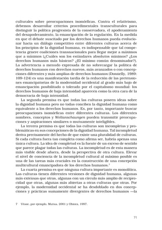 71
culturales sobre preocupaciones isomórficas. Contra el relativismo,
debemos desarrollar criterios procedimentales transculturales para
distinguir la política progresista de la conservadora, el apoderamiento
del desapoderamiento, la emancipación de la regulación. En la medida
en que el debate suscitado por los derechos humanos pueda evolucio-
nar hacia un diálogo competitivo entre diferentes culturas acerca de
los principios de la dignidad humana, es indispensable que tal compe-
tencia genere coaliciones transnacionales para llegar mejor a máximos
que a mínimos (¿Cuáles son los estándares absolutos mínimos? ¿Los
derechos humanos más básicos? ¿El mínimo común denominador?).
La advertencia a menudo expresada de no sobrecargar la política de
derechos humanos con derechos nuevos, más avanzados o con concep-
ciones diferentes y más amplias de derechos humanos (Donnelly, 1989:
109-124) es una manifestación tardía de la reducción de las pretensio-
nes emancipatorias de la modernidad occidental al grado más bajo de
emancipación posibilitado o tolerado por el capitalismo mundial: los
derechos humanos de baja intensidad aparecen como la otra cara de la
democracia de baja intensidad.
La segunda premisa es que todas las culturas poseen ideas sobre
la dignidad humana pero no todas conciben la dignidad humana como
equivalente a los derechos humanos. Es, por tanto, importante buscar
preocupaciones isomórficas entre diferentes culturas. Los diferentes
nombres, conceptos y Weltanschaungen pueden transmitir preocupa-
ciones y aspiraciones similares o mutuamente inteligibles.
La tercera premisa es que todas las culturas son incompletas y pro-
blemáticas en sus concepciones de la dignidad humana. Tal incompletud
deriva precisamente del hecho de que existe una pluralidad de culturas.
Si cada cultura fuera tan completa como afirma ser, habría apenas una
única cultura. La idea de completud es la fuente de un exceso de sentido
que parece plagar todas las culturas. La incompletud es de esta manera
más visible desde afuera, desde la perspectiva de otra cultura. Elevar
el nivel de conciencia de la incompletud cultural al máximo posible es
una de las tareas más cruciales en la construcción de una concepción
multicultural emancipadora de los derechos humanos.
La cuarta premisa es que ninguna cultura importante es monolítica.
Las culturas tienen diferentes versiones de dignidad humana, algunas
más extensas que otras, algunas con un círculo más amplio de recipro-
cidad que otras, algunas más abiertas a otras culturas que otras. Por
ejemplo, la modernidad occidental se ha desdoblado en dos concep-
ciones y prácticas sumamente divergentes de derechos humanos —la
	 Véase, por ejemplo, Mutua, 2001 y Obiora, 1997.
 