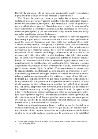 72
liberal y la marxista— de tal modo que una prioriza los derechos civiles
y políticos y la otra los derechos sociales y económicos.
Por último, la quinta premisa es que todas las culturas tienden a
distribuir a las personas y grupos sociales entre dos principios compe-
titivos de pertenencia jerárquica. Uno funciona a través de jerarquías
entre unidades homogéneas. El otro funciona a través de la separación
entre diferencias e identidades únicas. Los dos principios no necesaria-
mente se yuxtaponen y por eso no todas las igualdades son idénticas y
no todas las diferencias son desiguales.
Estas son las premisas de un diálogo transcultural sobre la dignidad
humana que pueden eventualmente conducir a una concepción mesti-
za de los derechos humanos, una concepción que, en lugar de recurrir
a falsos universalismos, se organice a sí misma como una constelación
de significados locales y mutuamente inteligibles, redes de referencias
normativas que confieran poder. Pero este es únicamente un punto
de partida. En el caso de un diálogo transcultural, el intercambio no
es solo entre diferentes saberes sino también entre diferentes cultu-
ras, es decir, entre universos de significado diferentes y en un sentido
fuerte, inconmensurables. Estos universos de significado consisten de
constelaciones de topoi fuertes. Los topoi son lugares comunes retóricos
ampliamente extendidos de una determinada cultura, autoevidentes, y
por lo tanto, no son objeto de debate. Funcionan como premisas para
la argumentación, posibilitando de esta manera la producción e inter-
cambio de argumentos. Los topoi fuertes se vuelven sumamente vulne-
rables y problemáticos cuando se los «utiliza» en una cultura diferente.
Lo mejor que les puede ocurrir es que sean «degradados» de premisas de
la argumentación a argumentos. Comprender una determinada cultura
desde los topoi de otra cultura puede resultar muy difícil, si no imposi-
ble. Por tanto, propondré una hermenéutica diatópica. En el campo de
los derechos humanos y de la dignidad, la movilización de apoyo social
a las reivindicaciones emancipatorias que estas potencialmente contie-
nen solo se pueden lograr si tales reivindicaciones se han apropiado en
el contexto cultural local. La apropiación, en este sentido, no se puede
obtener por medio de la canibalización cultural. Requiere un diálogo
intercultural y una hermenéutica diatópica.
La hermenéutica diatópica se basa en la idea de que los topoi de una
cultura individual, no importa lo fuertes que sean, son tan incomple-
tos como la cultura misma. Semejante incompletud no es visible desde
dentro de la propia cultura, puesto que la aspiración a la totalidad
	 Véase, por ejemplo, Pollis y Schwab, 1979; Pollis, 1982; Shivji, 1989; An-na’im (ed.),
1992 y Mutua, 1996.
 
