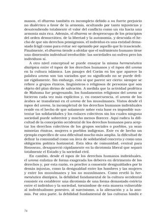 74
manos, el dharma también es incompleto debido a su fuerte prejuicio
no dialéctico a favor de la armonía, ocultando por tanto injusticias y
desatendiendo totalmente el valor del conflicto como un vía hacia una
armonía más rica. Además, el dharma se despreocupa de los principios
del orden democrático, de la libertad y la autonomía, y descuida el he-
cho de que sin derechos primigenios, el individuo es una entidad dema-
siado frágil como para evitar ser oprimido por aquello que lo trasciende.
Finalmente, el dharma tiende a olvidar que el sufrimiento humano tiene
una dimensión individual irreducible: las sociedades no sufren pero los
individuos sí.
A otro nivel conceptual se puede ensayar la misma hermenéutica
diatópica entre el topos de los derechos humanos y el topos del umma
en la cultura islámica. Los pasajes del Corán en los que aparece la
palabra umma son tan variados que su significado no se puede defi-
nir rígidamente. Sin embargo, esto sí que parece ser cierto: siempre se
refiere a grupos étnicos, lingüísticos o religiosos de personas que son
objeto del plan divino de salvación. A medida que la actividad profética
de Mahoma fue progresando, los fundamentos religiosos del umma se
hicieron cada vez más explícitos y, en consecuencia, el umma de los
árabes se transformó en el umma de los musulmanes. Vistos desde el
topos del umma, la incompletud de los derechos humanos individuales
reside en el hecho de que solamente sobre esta base es imposible sus-
tentar las solidaridades y los enlaces colectivos sin los cuales ninguna
sociedad puede sobrevivir y mucho menos florecer. Aquí radica la difi-
cultad de la concepción occidental de los derechos humanos para acep-
tar los derechos colectivos de los grupos sociales o pueblos, ya sean
minorías étnicas, mujeres o pueblos indígenas. Este es de hecho un
ejemplo específico de una dificultad mucho más amplia, la dificultad de
definir la comunidad como un área de solidaridad concreta y como una
obligación política horizontal. Esta idea de comunidad, central para
Rousseau, desapareció rápidamente en la dicotomía liberal que separó
totalmente el Estado y la sociedad civil.
En cambio, desde el topos de los derechos humanos individuales,
el umma enfatiza de forma exagerada los deberes en detrimento de los
derechos y, por esta razón, es proclive a consentir desigualdades por lo
demás injustas, como la desigualdad entre los hombres y las mujeres
y entre los musulmanes y los no musulmanes. Como reveló la her-
menéutica diatópica, la debilidad fundamental de la cultura occidental
consiste en establecer una dicotomía de una forma demasiado estricta
entre el individuo y la sociedad, tornándose de esta manera vulnerable
al individualismo posesivo, al narcisismo, a la alienación y a la ano-
mia. Por otra parte, la debilidad fundamental de las culturas hindú e
 