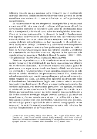 75
islámica consiste en que ninguna logra reconocer que el sufrimiento
humano tiene una dimensión individual irreductible que solo se puede
considerar adecuadamente en una sociedad que no esté organizada je-
rárquicamente.
El reconocimiento de las recíprocas incompletudes y debilidades
es una condición sine qua non de cualquier diálogo transcultural. La
hermenéutica diatópica se construye tanto sobre la identificación local
de la incompletud y debilidad como sobre su inteligibilidad translocal.
Como se ha mencionado arriba, en el campo de los derechos humanos
y la dignidad, la movilización del apoyo social para las reivindicaciones
emancipatorias que estos potencialmente contienen solo se puede al-
canzar si dichas reivindicaciones se han enraizado en el contexto cul-
tural local y si un diálogo transcultural y la hermenéutica diatópica son
posibles. En tiempos recientes se han probado ejercicios muy particu-
lares en hermenéutica diatópica entre las culturas islámica y occidental
en el terreno de los derechos humanos. Algunos de los ejemplos más
significativos los proponen Abdullahi Ahmed An-na’im (1990 y 1992),
Tariq Ramadan (2000 y 2003) y Ebrahim Moosa (2004).
Existe un viejo debate acerca de las relaciones entre islamismo y de-
rechos humanos y la posibilidad de que haya una concepción islámica
de los derechos humanos.11
Este debate implica una amplia gama de
posiciones y su impacto se extiende mucho más allá del mundo islámi-
co. Corriendo el riesgo de establecer una simplificación excesiva, en este
debate se pueden identificar dos posiciones extremas. Una, absolutista
o fundamentalista, que mantienen aquellos para quienes el sistema ju-
rídico religioso del Islam, la Sharia, debe aplicarse integralmente como
el derecho de un Estado islámico. Según esta postura, existen inconsis-
tencias irreconciliables entre la Sharia y la concepción occidental de los
derechos humanos, y la Sharia debe prevalecer. Por ejemplo, respecto
al estatus de los no musulmanes, la Sharia impone la creación de un
Estado para musulmanes en el que estos sean los únicos ciudadanos y
los no musulmanes no tengan ningún derecho político; la paz entre los
musulmanes y los no musulmanes siempre es problemática y los en-
frentamientos puede que sean inevitables. Con respecto a las mujeres,
no existe lugar para la igualdad; la Sharia ordena la segregación de las
mujeres y, de acuerdo con algunas interpretaciones más estrictas, las
excluye completamente de la vida pública.
11	 Aparte de An-na’im (1990 y 1992), véase Dwyer, 1991; Mayer, 1991; Leites, 1991 y
Afkhami (ed.), 1995. Véase también Hassan, 1982 y Al Faruqi, 1983. Sobre el más ex-
tenso tema de la relación entre la modernidad y el resurgimiento del Islam, véase, por
ejemplo, Sharabi, 1992; Shariati, 1986; Ramadan, 2000 y Moosa, 2004.
 