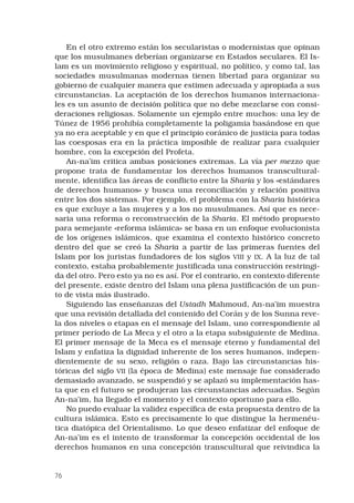 76
En el otro extremo están los secularistas o modernistas que opinan
que los musulmanes deberían organizarse en Estados seculares. El Is-
lam es un movimiento religioso y espiritual, no político, y como tal, las
sociedades musulmanas modernas tienen libertad para organizar su
gobierno de cualquier manera que estimen adecuada y apropiada a sus
circunstancias. La aceptación de los derechos humanos internaciona-
les es un asunto de decisión política que no debe mezclarse con consi-
deraciones religiosas. Solamente un ejemplo entre muchos: una ley de
Túnez de 1956 prohibía completamente la poligamia basándose en que
ya no era aceptable y en que el principio coránico de justicia para todas
las coesposas era en la práctica imposible de realizar para cualquier
hombre, con la excepción del Profeta.
An-na’im critica ambas posiciones extremas. La vía per mezzo que
propone trata de fundamentar los derechos humanos transcultural-
mente, identifica las áreas de conflicto entre la Sharia y los «estándares
de derechos humanos» y busca una reconciliación y relación positiva
entre los dos sistemas. Por ejemplo, el problema con la Sharia histórica
es que excluye a las mujeres y a los no musulmanes. Así que es nece-
saria una reforma o reconstrucción de la Sharia. El método propuesto
para semejante «reforma islámica» se basa en un enfoque evolucionista
de los orígenes islámicos, que examina el contexto histórico concreto
dentro del que se creó la Sharia a partir de las primeras fuentes del
Islam por los juristas fundadores de los siglos VIII y IX. A la luz de tal
contexto, estaba probablemente justificada una construcción restringi-
da del otro. Pero esto ya no es así. Por el contrario, en contexto diferente
del presente, existe dentro del Islam una plena justificación de un pun-
to de vista más ilustrado.
Siguiendo las enseñanzas del Ustadh Mahmoud, An-na’im muestra
que una revisión detallada del contenido del Corán y de los Sunna reve-
la dos niveles o etapas en el mensaje del Islam, uno correspondiente al
primer período de La Meca y el otro a la etapa subsiguiente de Medina.
El primer mensaje de la Meca es el mensaje eterno y fundamental del
Islam y enfatiza la dignidad inherente de los seres humanos, indepen-
dientemente de su sexo, religión o raza. Bajo las circunstancias his-
tóricas del siglo VII (la época de Medina) este mensaje fue considerado
demasiado avanzado, se suspendió y se aplazó su implementación has-
ta que en el futuro se produjeran las circunstancias adecuadas. Según
An-na’im, ha llegado el momento y el contexto oportuno para ello.
No puedo evaluar la validez específica de esta propuesta dentro de la
cultura islámica. Esto es precisamente lo que distingue la hermenéu-
tica diatópica del Orientalismo. Lo que deseo enfatizar del enfoque de
An-na’im es el intento de transformar la concepción occidental de los
derechos humanos en una concepción transcultural que reivindica la
 