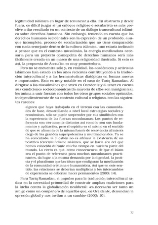77
legitimidad islámica en lugar de renunciar a ella. En abstracto y desde
fuera, es difícil juzgar si un enfoque religioso o secularista es más pro-
clive a dar resultado en un contexto de un diálogo transcultural islámi-
co sobre derechos humanos. Sin embargo, teniendo en cuenta que los
derechos humanos occidentales son la expresión de un profundo, aun-
que incompleto, proceso de secularización que no tiene comparación
con nada semejante dentro de la cultura islámica, uno estaría inclinado
a pensar que en el contexto musulmán, la energía movilizadora nece-
saria para un proyecto cosmopolita de derechos humanos será más
fácilmente creada en un marco de una religiosidad ilustrada. Si esto es
así, la propuesta de An-na’im es muy prometedora.
Pero no se encuentra solo y, en realidad, los académicos y activistas
islámicos han estado en los años recientes contribuyendo a la traduc-
ción intercultural y a las hermenéuticas diatópicas en formas nuevas
e importantes. Esto es muy notable en el caso de Tariq Ramadan. Al
dirigirse a los musulmanes que viven en Occidente y al tener en cuenta
sus condiciones socioeconómicas (la mayoría de ellos son inmigrantes),
les anima a unir fuerzas con todos los otros grupos sociales oprimidos,
independientemente de su contexto cultural o religioso, con las siguien-
tes razones:
alguien que haya trabajado en el terreno con las comunida-
des de base, desarrollando a nivel local estrategias sociales y
económicas, solo se puede sorprender por sus similitudes con
la experiencia de las fuerzas musulmanas. Los puntos de re-
ferencia son ciertamente distintos así como lo son sus funda-
mentos y aplicación, pero el espíritu es el mismo en el sentido
de que se alimenta de la misma fuente de resistencia al interés
ciego de las grandes superpotencias y multinacionales. Ya se
ha comentado: la cuestión no es afirmar la existencia de un
beatífico tercermundismo islámico, que se haría eco del que
hemos conocido durante mucho tiempo en nuestra parte del
mundo. Lo cierto es que, como consecuencia de que el Islam
sea el punto de referencia para muchos musulmanes practi-
cantes, da lugar a la misma demanda por la dignidad, la justi-
cia y el pluralismo que las ideas que configuran la movilización
de la comunidad cristiana o humanística. Así que en este sen-
tido, las relaciones se deberían multiplicar y los intercambios
de experiencia se deberían hacer permanentes (2003: 14).
Para Tariq Ramadan, el impulso para la traducción intercultural ra-
dica en la necesidad primordial de construir amplias coaliciones para
la lucha contra la globalización neoliberal: «es necesario ser tanto un
amigo como un compañero de aquellos que, en Occidente, denuncian la
opresión global y nos invitan a un cambio» (2003: 10).
 