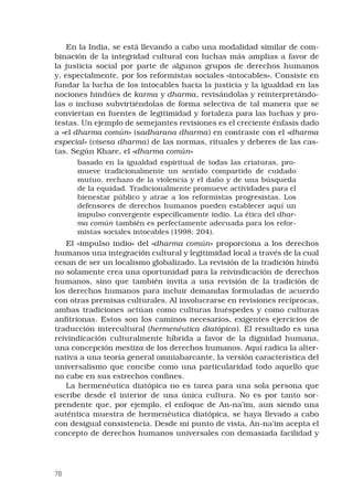 78
En la India, se está llevando a cabo una modalidad similar de com-
binación de la integridad cultural con luchas más amplias a favor de
la justicia social por parte de algunos grupos de derechos humanos
y, especialmente, por los reformistas sociales «intocables». Consiste en
fundar la lucha de los intocables hacia la justicia y la igualdad en las
nociones hindúes de karma y dharma, revisándolas y reinterpretándo-
las o incluso subvirtiéndolas de forma selectiva de tal manera que se
conviertan en fuentes de legitimidad y fortaleza para las luchas y pro-
testas. Un ejemplo de semejantes revisiones es el creciente énfasis dado
a «el dharma común» (sadharana dharma) en contraste con el «dharma
especial» (visesa dharma) de las normas, rituales y deberes de las cas-
tas. Según Khare, el «dharma común»
basado en la igualdad espiritual de todas las criaturas, pro-
mueve tradicionalmente un sentido compartido de cuidado
mutuo, rechazo de la violencia y el daño y de una búsqueda
de la equidad. Tradicionalmente promueve actividades para el
bienestar público y atrae a los reformistas progresistas. Los
defensores de derechos humanos pueden establecer aquí un
impulso convergente específicamente indio. La ética del dhar-
ma común también es perfectamente adecuada para los refor-
mistas sociales intocables (1998: 204).
El «impulso indio» del «dharma común» proporciona a los derechos
humanos una integración cultural y legitimidad local a través de la cual
cesan de ser un localismo globalizado. La revisión de la tradición hindú
no solamente crea una oportunidad para la reivindicación de derechos
humanos, sino que también invita a una revisión de la tradición de
los derechos humanos para incluir demandas formuladas de acuerdo
con otras premisas culturales. Al involucrarse en revisiones recíprocas,
ambas tradiciones actúan como culturas huéspedes y como culturas
anfitrionas. Estos son los caminos necesarios, exigentes ejercicios de
traducción intercultural (hermenéutica diatópica). El resultado es una
reivindicación culturalmente híbrida a favor de la dignidad humana,
una concepción mestiza de los derechos humanos. Aquí radica la alter-
nativa a una teoría general omniabarcante, la versión característica del
universalismo que concibe como una particularidad todo aquello que
no cabe en sus estrechos confines.
La hermenéutica diatópica no es tarea para una sola persona que
escribe desde el interior de una única cultura. No es por tanto sor-
prendente que, por ejemplo, el enfoque de An-na’im, aun siendo una
auténtica muestra de hermenéutica diatópica, se haya llevado a cabo
con desigual consistencia. Desde mi punto de vista, An-na’im acepta el
concepto de derechos humanos universales con demasiada facilidad y
 
