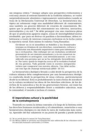 79
sin ninguna critica.12
Aunque adopta una perspectiva evolucionista y
está muy atento al contexto histórico de la tradición islámica, se vuelve
sorprendentemente ahistórico e ingenuamente universalista cuando se
trata de la Declaración Universal de Derechos. La hermenéutica dia-
tópica no solamente exige una modalidad diferente de conocimiento,
sino también un proceso diferente de creación de conocimiento. Re-
quiere que la producción del conocimiento sea colectiva, interactiva,
intersubjetiva y en red.13
Se debe perseguir con una conciencia plena
de que se producirán agujeros negros, zonas de ininteligibilidad mutua
irredimible, que para no derivar en parálisis o faccionalismo, deben re-
lativizarse a través de intereses comunes inclusivos en la lucha contra
la injusticia social. Esto mismo lo enfatiza Tariq Ramadan:
Occidente no es ni monolítico ni diabólico y las fenomenales
ventajas en términos de sus derechos, conocimiento, cultura y
civilización son demasiado importantes como para minimizar-
las o rechazarlas. [Sin embargo] ser un ciudadano occidental
proveniente de un contexto musulmán y a la vez conservar es-
tas verdades es arriesgarse, casi sistemáticamente, a ser con-
siderado una persona que no se ha «integrado» favorablemen-
te. Por tanto, queda la sospecha acerca de la verdadera lealtad
de esa persona. Todo procede como si nuestra «integración»
tuviera que comprarse con nuestro silencio. Uno debe recha-
zar este tipo de chantaje intelectual (2003: 10-11).
La hermenéutica diatópica llevada a cabo desde la perspectiva de la
cultura islámica debe complementarse por una hermenéutica diatópi-
ca conducida desde la perspectiva de otras culturas, particularmente
desde la occidental. Esta es probablemente la única forma de introducir
en la cultura occidental las ideas de los derechos colectivos, de los de-
rechos de la naturaleza y los de las generaciones futuras, así como las
de los deberes y responsabilidades frente a entidades colectivas, sean
la comunidad, el mundo o incluso el cosmos.
El imperialismo cultural y la posibilidad
de la contrahegemonía
Teniendo en cuenta la íntima conexión a lo largo de la historia entre
los derechos humanos occidentales y el colonialismo, someterlos a una
hermenéutica diatópica es sin duda la tarea de traducción más costo-
sa. Aprender del Sur solamente es un punto de partida y puede incluso
12	 No se puede decir lo mismo de Tariq Ramadan.
13	 En Moosa (2004) se presenta una formulación más sofisticada de las relaciones entre
los derechos humanos universales y el Islam.
 