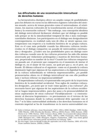 82
Las dificultades de una reconstrucción intercultural
de derechos humanos
La hermenéutica diatópica ofrece un amplio campo de posibilidades
para los debates en curso en las diferentes regiones culturales del siste-
ma mundo, acerca de temas generales como el universalismo, el relati-
vismo, los marcos culturales de la transformación social, el tradiciona-
lismo y la renovación cultural.15
Sin embargo, una concepción idealista
del diálogo intercultural fácilmente olvidará que tal diálogo es posible
solo porque se da la simultaneidad temporal de dos o más contempo-
raneidades distintas. Los participantes en el diálogo son desigualmente
contemporáneos; en realidad cada uno de ellos se siente apenas con-
temporáneo con respecto a la tradición histórica de su propia cultura.
Este es el caso más probable cuando las diferentes culturas involu-
cradas en el diálogo comparten un pasado de intercambios entrelaza-
dos y desiguales. ¿Cuáles son las posibilidades para un diálogo entre
dos culturas cuando una de las culturas presentes ha sido ella misma
atravesada por violaciones prolongadas y masivas de derechos huma-
nos, perpetradas en nombre de la otra? Cuando las culturas comparten
un pasado así, el presente que comparten en el momento de iniciar el
diálogo es, en el mejor de los casos, un quid pro quo y, en el peor, un
fraude. El dilema cultural es el siguiente: como en el pasado la cultura
dominante logró que algunas de las aspiraciones a la dignidad humana
de la cultura subordinada se volvieran impronunciables, ¿es posible
pronunciarlas ahora en el diálogo intercultural sin con ello justificar
más e incluso reforzar su impronunciabilidad?
El imperialismo cultural y el epistemicidio son parte de la trayectoria
histórica de la modernidad occidental. Tras siglos de cambios cultura-
les desiguales, ¿es justo que se trate como iguales a las culturas? ¿Es
necesario hacer que algunas de las aspiraciones de la cultura occiden-
tal se hagan impronunciables, para dar paso a la pronunciabilidad de
otras aspiraciones de otras culturas? Paradójicamente —y contraria-
mente al discurso hegemónico— es precisamente en el terreno de los
derechos humanos donde la cultura occidental debe aprender con el
Sur,16
si la falsa universalidad atribuida a los derechos humanos en el
contexto imperial se ha de transformar en la nueva universalidad cos-
15	 Sobre el debate africano, véase Hountondji, 1983, 1994 y 2002; Oladipo, 1989; Oruka,
1990; Wiredu, 1990; Wamba dia Wamba, 1991a y 1991b; Procee, 1992; Ramose, 1992;
Horton et al. 1990; Horton, 1993; Coetzee y Roux, 2003. Un resumen del valioso debate
en la India se encuentra en Nandy, 1987a, 1987b y 1988; Chatterjee, 1984; Pantham,
1988; Bhargava (ed.), 1998; Bhargava, Bagchi y Sudarshan, 1999. Una visión global
de las diferencias culturales puede encontrarse en Galtung, 1981.
16	 En otro lugar, trato en detalle la idea de «aprender con el Sur» (Santos, 1995: 475-519).
Véase también Santos, 2005b y 2006a.
 