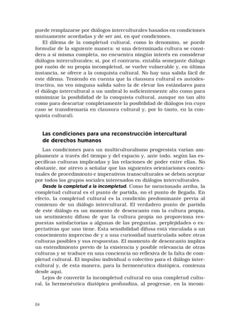 84
puede remplazarse por diálogos interculturales basados en condiciones
mutuamente acordadas y de ser así, en qué condiciones.
El dilema de la completud cultural, como lo denomino, se puede
formular de la siguiente manera: si una determinada cultura se consi-
dera a sí misma completa, no encuentra ningún interés en considerar
diálogos interculturales; si, por el contrario, entabla semejante diálogo
por razón de su propia incompletud, se vuelve vulnerable y, en última
instancia, se ofrece a la conquista cultural. No hay una salida fácil de
este dilema. Teniendo en cuenta que la clausura cultural es autodes-
tructiva, no veo ninguna salida salvo la de elevar los estándares para
el diálogo intercultural a un umbral lo suficientemente alto como para
minimizar la posibilidad de la conquista cultural, aunque no tan alto
como para descartar completamente la posibilidad de diálogos (en cuyo
caso se transformaría en clausura cultural y, por lo tanto, en la con-
quista cultural).
Las condiciones para una reconstrucción intercultural
de derechos humanos
Las condiciones para un multiculturalismo progresista varían am-
pliamente a través del tiempo y del espacio y, ante todo, según las es-
pecíficas culturas implicadas y las relaciones de poder entre ellas. No
obstante, me atrevo a señalar que las siguientes orientaciones contex-
tuales de procedimiento e imperativos transculturales se deben aceptar
por todos los grupos sociales interesados en diálogos interculturales.
Desde la completud a la incompletud. Como he mencionado arriba, la
completud cultural es el punto de partida, no el punto de llegada. En
efecto, la completud cultural es la condición predominante previa al
comienzo de un diálogo intercultural. El verdadero punto de partida
de este diálogo es un momento de desencanto con la cultura propia,
un sentimiento difuso de que la cultura propia no proporciona res-
puestas satisfactorias a algunas de las preguntas, perplejidades o ex-
pectativas que uno tiene. Esta sensibilidad difusa está vinculada a un
conocimiento impreciso de y a una curiosidad inarticulada sobre otras
culturas posibles y sus respuestas. El momento de desencanto implica
un entendimiento previo de la existencia y posible relevancia de otras
culturas y se traduce en una conciencia no reflexiva de la falta de com-
pletud cultural. El impulso individual o colectivo para el diálogo inter-
cultural y, de esta manera, para la hermenéutica diatópica, comienza
desde aquí.
Lejos de convertir la incompletud cultural en una completud cultu-
ral, la hermenéutica diatópica profundiza, al progresar, en la incom-
 