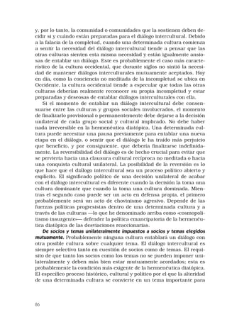 86
y, por lo tanto, la comunidad o comunidades que la sostienen deben de-
cidir si y cuándo están preparadas para el diálogo intercultural. Debido
a la falacia de la completud, cuando una determinada cultura comienza
a sentir la necesidad del diálogo intercultural tiende a pensar que las
otras culturas sienten esta misma necesidad y están igualmente ansio-
sas de entablar un diálogo. Este es probablemente el caso más caracte-
rístico de la cultura occidental, que durante siglos no sintió la necesi-
dad de mantener diálogos interculturales mutuamente aceptados. Hoy
en día, como la conciencia no meditada de la incompletud se ubica en
Occidente, la cultura occidental tiende a especular que todas las otras
culturas deberían realmente reconocer su propia incompletud y estar
preparadas y deseosas de entablar diálogos interculturales con ella.
Si el momento de entablar un diálogo intercultural debe consen-
suarse entre las culturas y grupos sociales involucrados, el momento
de finalizarlo provisional o permanentemente debe dejarse a la decisión
unilateral de cada grupo social y cultural implicado. No debe haber
nada irreversible en la hermenéutica diatópica. Una determinada cul-
tura puede necesitar una pausa previamente para entablar una nueva
etapa en el diálogo, o sentir que el diálogo le ha traído más perjuicio
que beneficio, y por consiguiente, que debería finalizarse indefinida-
mente. La reversibilidad del diálogo es de hecho crucial para evitar que
se pervierta hacia una clausura cultural recíproca no meditada o hacia
una conquista cultural unilateral. La posibilidad de la reversión es lo
que hace que el diálogo intercultural sea un proceso político abierto y
explícito. El significado político de una decisión unilateral de acabar
con el diálogo intercultural es diferente cuando la decisión la toma una
cultura dominante que cuando la toma una cultura dominada. Mien-
tras el segundo caso puede ser un acto en defensa propia, el primero
probablemente será un acto de chovinismo agresivo. Depende de las
fuerzas políticas progresistas dentro de una determinada cultura y a
través de las culturas —lo que he denominado arriba como «cosmopoli-
tismo insurgente»— defender la política emancipatoria de la hermenéu-
tica diatópica de las desviaciones reaccionarias.
De socios y temas unilateralmente impuestos a socios y temas elegidos
mutuamente. Probablemente ninguna cultura entablará un diálogo con
otra posible cultura sobre cualquier tema. El diálogo intercultural es
siempre selectivo tanto en cuestión de socios como de temas. El requi-
sito de que tanto los socios como los temas no se pueden imponer uni-
lateralmente y deben más bien estar mutuamente acordados; esta es  
probablemente la condición más exigente de la hermenéutica diatópica.
El específico proceso histórico, cultural y político por el que la alteridad
de una determinada cultura se convierte en un tema importante para
 