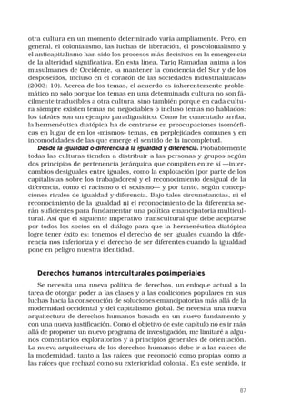 87
otra cultura en un momento determinado varía ampliamente. Pero, en
general, el colonialismo, las luchas de liberación, el poscolonialismo y
el anticapitalismo han sido los procesos más decisivos en la emergencia
de la alteridad significativa. En esta línea, Tariq Ramadan anima a los
musulmanes de Occidente, «a mantener la conciencia del Sur y de los
desposeídos, incluso en el corazón de las sociedades industrializadas»
(2003: 10). Acerca de los temas, el acuerdo es inherentemente proble-
mático no solo porque los temas en una determinada cultura no son fá-
cilmente traducibles a otra cultura, sino también porque en cada cultu-
ra siempre existen temas no negociables o incluso temas no hablados:
los tabúes son un ejemplo paradigmático. Como he comentado arriba,
la hermenéutica diatópica ha de centrarse en preocupaciones isomórfi-
cas en lugar de en los «mismos» temas, en perplejidades comunes y en
incomodidades de las que emerge el sentido de la incompletud.
Desde la igualdad o diferencia a la igualdad y diferencia. Probablemente
todas las culturas tienden a distribuir a las personas y grupos según
dos principios de pertenencia jerárquica que compiten entre sí —inter-
cambios desiguales entre iguales, como la explotación (por parte de los
capitalistas sobre los trabajadores) y el reconocimiento desigual de la
diferencia, como el racismo o el sexismo— y por tanto, según concep-
ciones rivales de igualdad y diferencia. Bajo tales circunstancias, ni el
reconocimiento de la igualdad ni el reconocimiento de la diferencia se-
rán suficientes para fundamentar una política emancipatoria multicul-
tural. Así que el siguiente imperativo transcultural que debe aceptarse
por todos los socios en el diálogo para que la hermenéutica diatópica
logre tener éxito es: tenemos el derecho de ser iguales cuando la dife-
rencia nos inferioriza y el derecho de ser diferentes cuando la igualdad
pone en peligro nuestra identidad.
Derechos humanos interculturales posimperiales
Se necesita una nueva política de derechos, un enfoque actual a la
tarea de otorgar poder a las clases y a las coaliciones populares en sus
luchas hacia la consecución de soluciones emancipatorias más allá de la
modernidad occidental y del capitalismo global. Se necesita una nueva
arquitectura de derechos humanos basada en un nuevo fundamento y
con una nueva justificación. Como el objetivo de este capítulo no es ir más
allá de proponer un nuevo programa de investigación, me limitaré a algu-
nos comentarios exploratorios y a principios generales de orientación.
La nueva arquitectura de los derechos humanos debe ir a las raíces de
la modernidad, tanto a las raíces que reconoció como propias como a
las raíces que rechazó como su exterioridad colonial. En este sentido, ir
 